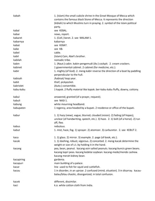kabah 1. (Islam) the small cubicle shrine in the Great Mosque of Mecca which
contains the famous black Stone of Mecca. It represents the direction
(kiblah) to which Muslims turn in praying. 2. symbol of the Islam political
party.
kabal see KEBAL.
kabar news, report.
kabaret 1. (Coll.) beret. 2. see MALAM 1.
kabarnya kabarnya
kabat see KEBAT.
kabe see KB.
kabel cable.
kabil (Islam) Cain, Abel's brother.
kabilah nomadic tribe.
kabin 1. (Naut.) cabin. kabin-pengemudi (Av.) cockpit. 2. cream crackers.
kabinet 1 governmental cabinet. 2 cabinet (for medicine, etc.).
kabir 1. mighty (of God). 2. meng-kabir reverse the direction of a boat by paddling
perpendicular to the hull.
kabisah /kabisat/ leap year.
kabit thief, pickpocket.
kabriolet (Auto.) convertible.
kabu-kabu 1 kapok. 2 fluffy material like kapok. ber-kabu-kabu fluffy, downy, cottony.
kabul answered, granted (of a prayer, request).
kabuli see NASI 1.
kabung white mourning headband.
kabupaten 1 regency, area headed by a bupati. 2 residence or office of the bupati.
kabur 1. 1) hazy (view), vague, blurred, clouded (vision). 2) fading (of hopes),
unclear (of handwriting, speech, etc.). 3) haze. 2. 1) bolt (of a horse). 2) run
off, flee.
kabus nebulous.
kabut 1. mist, haze, fog. 1) sprayer. 2) atomizer. 3) carburetor. 2. see KEBUT 2.
kaca 1. 1) glass. 2) mirror. 3) example. 2. page (of book, etc.).
kacak 1. 1) dashing, robust, vigorous. 2) conceited. 2. meng-kacak determine the
weight or size of s.t. by holding it in the hand.
kacang pea, bean, peanut. kacang-asin salted peanuts. kacang-buncis green beans.
kacang kapri peas. kacang kedelai soybean. kacang-mede/mende cashew.
kacang merah kidney bean.
kacapiring gardenia.
kacapuri main building of a palace.
kacar line used to fish for squid and cuttlefish.
kacau 1 in disorder, in an uproar. 2 confused (mind, situation). 3 in disarray. kacau-
balau/bilau chaotic, disorganized, in total confusion.
kacek different, dissimilar.
kaci k.o. white cotton cloth from India.
 