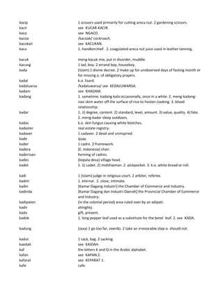 kacip 1 scissors used primarily for cutting areca nut. 2 gardening scissors.
kacir see KUCAR-KACIR.
kaco see NGACO.
kacoa /kacoak/ cockroach.
kacokan see KACUKAN.
kacu 1. handkerchief. 2. coagulated areca nut juice used in leather tanning.
kacuk meng-kacuk mix, put in disorder, muddle.
kacung 1 lad, boy. 2 errand boy, houseboy.
kada (Islam) 1 divine decree. 2 make up for unobserved days of fasting month or
for missing o. of obligatory prayers.
kadal k.o. lizard.
kadaluarsa /kadaluwarsa/ see KEDALUWARSA.
kadam see KHADAM.
kadang 1. sometime. kadang-kala occasionally, once in a while. 2. meng-kadang-
nasi skim water off the surface of rice to hasten cooking. 3. blood
relationship.
kadar 1. 1) degree, content. 2) standard, level, amount. 3) value, quality. 4) fate.
2. meng-kadar sleep outdoors.
kadas k.o. skin fungus causing white blotches.
kadaster real estate registry.
kadaver 1 cadaver. 2 dead and uninspired.
kade quay.
kader 1 cadre. 2 framework.
kadera (E. Indonesia) chair.
kaderisasi forming of cadres.
kades [kepala desa] village head.
kadet 1. 1) cadet. 2) midshipman. 2. pickpocket. 3. k.o. white bread or roll.
kadi 1 (Islam) judge in religious court. 2 arbiter, referee.
kadim 1. eternal. 2. close, intimate.
kadin [Kamar Dagang Industri] the Chamber of Commerce and Industry.
kadinda [Kamar Dagang dan Industri Daerah] the Provincial Chamber of Commerce
and Industry.
kadipaten (in the colonial period) area ruled over by an adipati.
kadir almighty.
kado gift, present.
kadok 1. long pepper leaf used as a substitute for the betel leaf. 2. see KADA.
kadung (Java) 1 go too far, overdo. 2 take an irrevocable step o. should not.
kadut 1 sack, bag. 2 sacking.
kaedah see KAIDAH.
kaf the letters K and Q in the Arabic alphabet.
kafan see KAPAN 2.
kafarat see KEPARAT 1.
kafe cafe.
 
