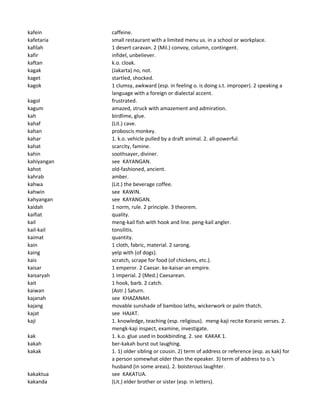 kafein caffeine.
kafetaria small restaurant with a limited menu us. in a school or workplace.
kafilah 1 desert caravan. 2 (Mil.) convoy, column, contingent.
kafir infidel, unbeliever.
kaftan k.o. cloak.
kagak (Jakarta) no, not.
kaget startled, shocked.
kagok 1 clumsy, awkward (esp. in feeling o. is doing s.t. improper). 2 speaking a
language with a foreign or dialectal accent.
kagol frustrated.
kagum amazed, struck with amazement and admiration.
kah birdlime, glue.
kahaf (Lit.) cave.
kahan proboscis monkey.
kahar 1. k.o. vehicle pulled by a draft animal. 2. all-powerful.
kahat scarcity, famine.
kahin soothsayer, diviner.
kahiyangan see KAYANGAN.
kahot old-fashioned, ancient.
kahrab amber.
kahwa (Lit.) the beverage coffee.
kahwin see KAWIN.
kahyangan see KAYANGAN.
kaidah 1 norm, rule. 2 principle. 3 theorem.
kaifiat quality.
kail meng-kail fish with hook and line. peng-kail angler.
kail-kail tonsilitis.
kaimat quantity.
kain 1 cloth, fabric, material. 2 sarong.
kaing yelp with (of dogs).
kais scratch, scrape for food (of chickens, etc.).
kaisar 1 emperor. 2 Caesar. ke-kaisar-an empire.
kaisaryah 1 imperial. 2 (Med.) Caesarean.
kait 1 hook, barb. 2 catch.
kaiwan (Astr.) Saturn.
kajanah see KHAZANAH.
kajang movable sunshade of bamboo laths, wickerwork or palm thatch.
kajat see HAJAT.
kaji 1. knowledge, teaching (esp. religious). meng-kaji recite Koranic verses. 2.
mengk-kaji inspect, examine, investigate.
kak 1. k.o. glue used in bookbinding. 2. see KAKAK 1.
kakah ber-kakah burst out laughing.
kakak 1. 1) older sibling or cousin. 2) term of address or reference (esp. as kak) for
a person somewhat older than the epeaker. 3) term of address to o.'s
husband (in some areas). 2. boisterous laughter.
kakaktua see KAKATUA.
kakanda (Lit.) elder brother or sister (esp. in letters).
 