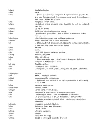 kakang (Java) elder brother.
kakao cocoa.
kakap 1. 1) name given to many k.o. large fish. 2) big-time criminal, gangster. 3)
large-scale (firm, operation). 2. meng-kakap patrol, scout. 3. meng-kakap 1)
hold, grasp. 2) work a wet rice-field.
kakas meng-kakas scratch, scrape.
kakatua 1 cockatoo. 2 pincers, pliers with pincer shape (like the beak of a cockatoo).
3 k.o. fish.
kakawin k.o. old Java poetry.
kakeas doubletime, quicktime in marching, jogging.
kakek 1 grandfather or grand-uncle. 2 term of address for an old man. kakek-
moyang ancestor.
kaken-kaken kaken-kaken-ninen-ninen grow as old as grandparents.
kakerlak (Coll.) 1 cockroach. 2 s.o. as vile as a cockroach.
kaki 1. 1) foot, leg. 2) foot (measurement). 3) classifier for flowers or umbrellas.
4) edge of an area. 2. see KAKEK. 3. see KHAKI.
kakok (M) hold.
kaktus cactus.
kaku 1 stiff, rigid. 2 clumsy, awkward, ungainly.
kakung (honorific, Java) male.
kakus ((Coll.) privy, latrine.
kala 1. 1) time, era, period, age. 2) (Ling.) tense. 2. 1) scorpion. kala-lipan
centipede. 2) (Zod.) Scorpio. 3. mare.
kala-kala (Naut.) sea anchor.
kalah 1 defeated. 2 lose. 3 inferior to.
kalai 1. meng-kalai 1) lie down. 2) lean. 2. meng-kalai rub, polish s.t. tarnished.
kalajengking scorpion.
kalak (Math.) 1 reciprocal. 2 inverse.
kalakat bamboo basket for moist cookies.
kalam 1. 1) pen made from a leaf rib. 2) (Lit.) writing instrument. 2. word, saying.
3. see KALEM.
kalang transverse support, prop.
kalang-kabut confused, chaotic.
kalangan 1 circle, arena. 2 realm. 3 circle.
kalap 1 possessed by an evil spirit. 2 be beside o.s. with anger.
kalas 1 thole-strap for an oar. 2 band around the hilt of a machete.
kalau 1 if. 2 when (future). 3 as for..., in the case of... 4 (Coll.) whether
(introducing an indirect question). 5 (Coll.) that (introducing an indirect
statement).
kalawarta 1 magazine, periodical. 2 bulletin.
kalbar [Kalimantan Barat] West Kalimantan.
kalbu 1 heart. 2 mind.
kaldera caldera (of a volcano).
kaldron cauldron.
kaldu broth, stock (for soup).
kalelep (Java) 1 be submerged, lowered. 2 drowned.
 