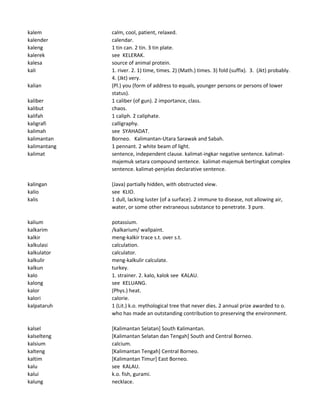 kalem calm, cool, patient, relaxed.
kalender calendar.
kaleng 1 tin can. 2 tin. 3 tin plate.
kalerek see KELERAK.
kalesa source of animal protein.
kali 1. river. 2. 1) time, times. 2) (Math.) times. 3) fold (suffix). 3. (Jkt) probably.
4. (Jkt) very.
kalian (Pl.) you (form of address to equals, younger persons or persons of lower
status).
kaliber 1 caliber (of gun). 2 importance, class.
kalibut chaos.
kalifah 1 caliph. 2 caliphate.
kaligrafi calligraphy.
kalimah see SYAHADAT.
kalimantan Borneo. Kalimantan-Utara Sarawak and Sabah.
kalimantang 1 pennant. 2 white beam of light.
kalimat sentence, independent clause. kalimat-ingkar negative sentence. kalimat-
majemuk setara compound sentence. kalimat-majemuk bertingkat complex
sentence. kalimat-penjelas declarative sentence.
kalingan (Java) partially hidden, with obstructed view.
kalio see KLIO.
kalis 1 dull, lacking luster (of a surface). 2 immune to disease, not allowing air,
water, or some other extraneous substance to penetrate. 3 pure.
kalium potassium.
kalkarim /kalkarium/ wallpaint.
kalkir meng-kalkir trace s.t. over s.t.
kalkulasi calculation.
kalkulator calculator.
kalkulir meng-kalkulir calculate.
kalkun turkey.
kalo 1. strainer. 2. kalo, kalok see KALAU.
kalong see KELUANG.
kalor (Phys.) heat.
kalori calorie.
kalpataruh 1 (Lit.) k.o. mythological tree that never dies. 2 annual prize awarded to o.
who has made an outstanding contribution to preserving the environment.
kalsel [Kalimantan Selatan] South Kalimantan.
kalselteng [Kalimantan Selatan dan Tengah] South and Central Borneo.
kalsium calcium.
kalteng [Kalimantan Tengah] Central Borneo.
kaltim [Kalimantan Timur] East Borneo.
kalu see KALAU.
kalui k.o. fish, gurami.
kalung necklace.
 