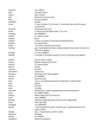 kalurahan see LURAH 1.
kalut confused, chaotic.
kalwan (Astr.) Uranus.
kam internment or prison camp.
kama (Lit.) love, passion.
kamadean parasite.
kamar 1. room, chamber. 2. (Lit.) moon. 3. ornamental sash around the waist,
cummerbund.
kamariah pertaining to the moon.
kamat 1. (Islam) the call to begin prayer. 2. k.o. tree.
kambang see AMBANG 2.
kambar k.o. large sea turtle.
kambeh gourd.
kambek 1 make a comeback. 2 (Coll.) be reconciled (of lovers).
kambeli k.o. woolen fabric.
kambi 1 rib, frame. 2 peneling, winscoting.
kambing goat. kambing-domba sheep. meng-kambing-hitamkan place the blame on,
make the scapegoat.
kamboja k.o. tree, frangipani.
kambrat 1 comrade. 2 accomplice, party to a crime. 3 small party, get together.
kambuh have or suffer a relapse.
kambus blocked, stopped up (of drain).
kambut k.o. woven basket.
kamera camera.
kamerad comrade.
kameraman camera man.
kamerjas /kameryas/ man's dressing gown.
kamfer see KAMPER.
kamhar camel hair wool.
kami 1 we, us, our (excluding the person addressed). 2 I (deferential).
kamil perfect.
kamis Thursday.
kamis Thursday.
kamisolen /kamisosolen/ unable to speak properly from overexcitement.
kamit see KOMAT-KAMIT.
kamitua deputy village chief in Central Java.
kamli sewe KAMBELI.
kamling [keamanan lingkungan] law and order of the neigborhood.
kamp /kem/ see KAM.
kampagne see KAMPANYE.
kampai 1. ber-kampai(an) lie supine, stretched out. 2. (Japanese) Cheers ! (on
raising a toast).
kampak adze. meng-kampak cut with an adze.
kampanye campaign.
kampas see KANVAS.
kampemen military encampment.
 