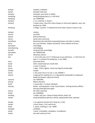 kamper camphor, mothballs.
kampil /kampit/ small sack.
kampiun champion, very clever or skilled.
kampleng meng-kampleng slap (s.o. in the face).
kampong see KAMPUNG.
kampret 1. k.o. small bat. 2. shucks !
kampuh 1 shawl, wrap. 2 two thin strips of paper or cloth sewn together, seam. ber-
kampuh see KAIN.
kampung 1 village. 2 quarter. 3 residential area for lower classes in town or city.
kampus campus.
kamrat camshaft.
kamsia (China) thank you.
kamso (Java) rustic, provincial.
kamtibmas [keamanan dan ketertiban masyarakat] peace and order in society.
kamu you, your (familiar, singular and plural). kamu-sekalian all of you.
kamuflase camouflage.
kamuflasering camouflaging.
kamuflir meng-kamuflir camouflage.
kamuplase see KAMUFLASE.
kamus dictionary, lexicon.
kan 1. 1) It is the case, isn't it ? 2) because as you well know... 2. short form for
akan 1. 3. container for boiling tea. 4. see KANS.
kana preserved olives.
kanak child. kanak-kanak (Lit.) small child.
kanal 1 canal. 2 channel.
kanan 1 right. 2 (Pol.) rightist. kanan-luar (Sport) outside right.
kanape canape.
kanari 1. the canari tree or its nuts. 2. see KENARI 2.
kancah 1 large pot for cooking rice. 2 s.t. figuratively comparable to a deep pot :
depths (of despair), abyss (of misery).
kancana see KENCANA.
kancap filled to the brim.
kancil 1 mouse deer. 2 a clever individual.
kancing button. kancing-jepret 1 snap. 2 push button. kancing-manset cufflinks.
kancing-ritsleting/sorok zipper.
kancut loin cloth, jockstrap.
kanda see KAKANDA.
kandang 1 stable, stall, pen. 2 place to keep vehicles, boats, etc.
kandar meng-kandar(kan) operate a vehicle. peng-kandar driver, operator.
kandas 1 run aground, founder (of a shiop etc.). 2 fail.
kandel 1 thick, heavy. 2 rich, well-to-do.
kandi 1. pouch, small bag. 2. see ASAM.
kandidat candidate.
kandil 1 lamp. 2 chandelier, candelabra. 3 candlestick.
kandis tree with small sour fruit.
 