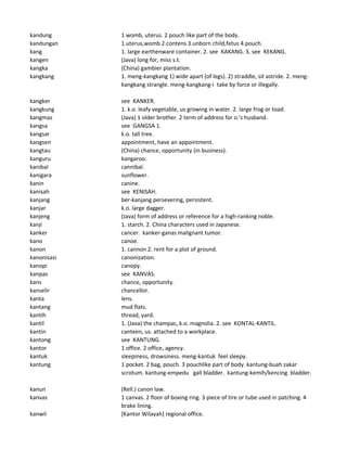 kandung 1 womb, uterus. 2 pouch like part of the body.
kandungan 1.uterus,womb 2.contens 3.unborn child,fetus 4.pouch.
kang 1. large earthenware container. 2. see KAKANG. 3. see KEKANG.
kangen (Java) long for, miss s.t.
kangka (China) gambier plantation.
kangkang 1. meng-kangkang 1) wide apart (of legs). 2) straddle, sit astride. 2. meng-
kangkang strangle. meng-kangkang-i take by force or illegally.
kangker see KANKER.
kangkung 1. k.o. leafy vegetable, us growing in water. 2. large frog or toad.
kangmas (Java) 1 older brother. 2 term of address for o.'s husband.
kangsa see GANGSA 1.
kangsar k.o. tall tree.
kangsen appointment, have an appointment.
kangtau (China) chance, opportunity (in business).
kanguru kangaroo.
kanibal cannibal.
kanigara sunflower.
kanin canine.
kanisah see KENISAH.
kanjang ber-kanjang persevering, persistent.
kanjar k.o. large dagger.
kanjeng (Java) form of address or reference for a high-ranking noble.
kanji 1. starch. 2. China characters used in Japanese.
kanker cancer. kanker-ganas malignant tumor.
kano canoe.
kanon 1. cannon 2. rent for a plot of ground.
kanonisasi canonization.
kanopi canopy.
kanpas see KANVAS.
kans chance, opportunity.
kanselir chancellor.
kanta lens.
kantang mud flats.
kantih thread, yard.
kantil 1. (Java) the champac, k.o. magnolia. 2. see KONTAL-KANTIL.
kantin canteen, us. attached to a workplace.
kantong see KANTUNG.
kantor 1 office. 2 office, agency.
kantuk sleepiness, drowsiness. meng-kantuk feel sleepy.
kantung 1 pocket. 2 bag, pouch. 3 pouchlike part of body. kantung-buah zakar
scrotum. kantung-empedu gall bladder. kantung-kemih/kencing bladder.
kanun (Rell.) canon law.
kanvas 1 canvas. 2 floor of boxing ring. 3 piece of tire or tube used in patching. 4
brake lining.
kanwil [Kantor Wilayah] regional office.
 