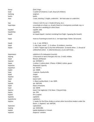 kanya (Zod.) Virgo.
kaok 1 cackle (of chickens). 2 yell, shout (of children).
kaoliang sorghum.
kaolin kaolin.
kaos 1 sock, stocking. 2 singlet, undershirt. ber-kaos wear an undershirt.
kap 1 (Auto.) roof of a car. 2 shade (of lamp, etc.).
kapa-kapa a sunshade on a boat, us. of palm thatch or a temporary sunshade, esp. in
the yard for a wedding (or other) feast.
kapabel capabel, able.
kapabilitas capability.
kapah ter-kapah-kapah 1 starled, trembling from fright. 2 gasping (for breath).
kapai move as if wanting to clutch at s.t. ter-kapai-kapai flutter, fail around.
kapak 1. ax. 2. see KEPAK 1.
kapal 1. ship, boat, vessel. 2. 1) callous. 2) stubborn, insentive.
kapan 1. when ? kapan-saja 1) any time whatsoever. 2) exactly when. 2. shroud of
unbleached cotton. 3. (Jakarta) because, as you well know...
kapanewon subdistrict of a kabupaten (county).
kapang 1 ship worm or worm that gets into rice. 2 mold, mildew.
kapar flotsam, driftwood.
kaparat see KEPARAT 1.
kapas 1 cotton. 2 cotton plant. 3 fleece. 4 (Med.) cotton, gauze.
kapasitas /kapasitet/ capacity.
kapatihan see PATIH 1.
kapbir see KABIR.
kape 1 spatula. 2 putty knife.
kapel chapel.
kapelan chaplain.
kaper (Java) moth.
kapi 1. (Naut.) pulley block. 2. see KAPE.
kapilah see KAFILAH.
kapin (Geol.) limestone.
kapir see KAFIR.
kapiran (Java) 1 be neglected. 2 let down. 3 beyond help.
kapita see PER.
kapital (Fin.) capital.
kapitalis capitalist.
kapitalisme capitalism.
kapitan 1. leader for the China, Arabs or certain other local ethnic leaders under the
Dutch. 2. /kapiten/ see KAPTEN.
kapitulasi capitulation.
kapling see KAVELING.
kaplok kaplok-dadabeat o.'s breast.
kapoces /kapocis/ condom.
 