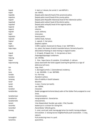kapok 1. learn o.'s lesson, be curred. 2. see KAPUK 1.
kapol see KAPUL.
kapolda [kepala polisi daerah] head of the provincial police.
kapolres [kepala polisi resort] head of the county police.
kapolri [kepala polisi Republik Indonesia] head of the Indonesian police.
kapolsek [kepala polisi sektor] head of the district police.
kapolwil [kepala polisi wilayah] head of the regional police.
kaporal see KOPRAL.
kaporit chlorine.
kaprah usual, ordinary.
kapri snow peas.
kapsalon beauty parlor.
kapstok clothes hook, hatrack.
kapsul 1. capsule. 2. hair piece.
kapt. [kapten] captain.
kapten 1 (Mil.) captain, lieutenant (in Navy). 2 see KAPITAN 1.
kapu-kapu k.o. plant, the leaves of which resemble lettuce, formerly found in
aboundance floating on slow-moving or stagnant water.
kapuk 1. 1) kapok. 2) kapok tree. 2. rice granary or barn.
kapul /kapulaga/kapulogo/ cardamom.
kapung see APUNG.
kapur 1. lime. kapur-barus 1) camphor. 2) mothballs. 2. calcium.
kapurancang (Java) stand with the hand cupped covering the genitals as a sign of
deference (of men).
kar map, chart.
kar. 1. [karangan] article. 2. [karesidenan] residency.
kara 1. see KACANG. 2. see BATANG.
karaba k.o. fish trap.
karaben /karabin/ carbine.
karaeng title of nobility in South Sulawesi.
karaf decanter.
karah 1 stain. 2 tartar (on teeth).
karak see KERAK.
karakter character.
karakterdes [kader penggerak teritorial desa] cadre of the Golkar Party assigned to rural
areas.
karakterisasi characterization.
karakterisir meng-karakterisir characterize.
karakteristik characteristic.
karam 1 be shipwrecked, founder, go under. 2 fail, founder.
karamba basket put in a stream for raising fish.
karambol /karambola/ billiards game.
karang 1. coral, coral reef, atoll. karang-gigi tartar (on teeth). karang-endapan
encrustation. 2. karang-taruna neighborhood youth association. 3. stay,
sojourn.
karangkitri fruit-producing trees in a yard.
karantina quarantine.
 