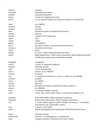 karisma charisma.
karismatik /karismatis/ charismatic.
karitatif charitable (institution).
karkas carcass (of a slaughtered animal).
karma s.t. (us. bad) that happens to o. because of deeds in a previous life.
karna see KARENA.
karnaval carnival.
karnivor carnivore.
karo [kepala biro] head of a department or division.
karosel carousel.
karoseri 1 body of a car. 2 body shop.
karper carp.
karpet carpet.
karpus see KERPUS 2.
karsa (Lit.) wish, intention. karsa-dan karya will and work.
karsinom /karsinoma/ carcinoma.
kartel cartel.
kartika (Lit.) star. kartika-Yudha/Yudo (Mil.) Star Wars.
kartini Raden Ajeng Kartini, a 19th-century Java woman, who distinguished herself
in fields where women were traditionally excluded.
kartografi cartography.
karton 1 carton. 2 cardboard, hardboard.
kartotek /kartotik/ card file.
kartu 1 card. 2 playing card.
kartun cartoon. 2. see KARTON.
kartunis cartoonist.
karu 1. meng-karu 1) interrupt s.o. 2) stir s.t. 2) karu-an see KERUAN.
karuhun ancestor.
karun see HARTA.
karung bag, sack.
karunia gift, grant from above. meng-karunia-i favor, reward s.o.
karusel see KAROSEL.
karut 1 confused, muddled. 2 chaotic.
karya 1 work, opus. 2 work, labor, activity. 3 creation (of a designer, etc.).
karyawan white collar worker, official employee, functionary.
karyawati female white collar worker, official employee, functionary.
kas 1. 1) cash, money supply.2) cashier's window. 3) treasury. 2. 1) (wooden)
case, (watch) case. 2) wardrobe, armoire.
kasa 1. gauze. 2. see KASSA.
kasab [Kepala Staf Angkatan Bersenjata] Chief of Staff of the Armed Forces.
kasad intention, purpose.
kasah-kosoh sound of s.t. cracking against s.t. and breaking.
kasai 1 fragrant shampoo. 2 ointment for the skin. 3 lotion.
 