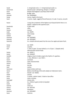 kasak 1. meng-kasak rub s.t. 2. meng-kasak persuade s.o.
kasak-kisik /kasak-kusuk/ 1 whispering, whispers. 2 intrigue.
kasal [Kepala Staf Angkatan Laut] Navy Chief of Staff.
kasam grudge, spite.
kasanah see KHAZANAH.
kasap coarse, rough to the touch.
kasar 1 coarse, rough, rugged (of facial features). 2 crude. 3 coarse, uncouth.
kasasi 1 (Leg.) the jurisdiction of the highest court beyond which there is no
appeal. 2 appeal to the supreme court.
kasatmata in plain view.
kasau rafter.
kasava cassava.
kasbi see KASPE.
kasbon cash receipt.
kasbuk ledger.
kasemak see KASEMEK.
kasemat see KESUMAT.
kasemek k.o. smooth-skinned sweet fruit the size of an apple and eaten fresh.
kasep see KASIP.
kaset cassette.
kasi 1. (Coll.) 1) give. 2) cause (allow) s.o. to. 3) put. 2. [kepala seksi]
administrative section head.
kasian see KASIH 1.
kasiat see KHASIAT.
kasidah religious chant in Arabic sung to the rhythm of a gambus.
kasih 1. love, affection. 2. see KASI 1.
kasim castrated.
kasima upset, discioncerted.
kasino casino.
kasip too late.
kasir cashier.
kasmaran (Java) smitten with love.
kasno [bekas cino] (Derog.) China who adopts an Indonesian name.
kaso /kasok/ see KASAU.
kaspe cassava.
kassa 1 cashier, cashier's desk. 2 ticket or box office.
kasta caste in society.
kastengel cheese stick.
kasti k.o. children's game similar to baseball.
kastil castle.
kastroli castor oil.
kasturi see KESTURI.
kasuari cassowary.
kasumat see KESUMAT.
kasur mattress.
 
