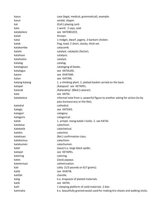 kasus case (legal, medical, grammatical), example.
kasut sandal, slipper.
kat (Coll.) playing card.
kata 1 word. 2 says, said.
katabelece see KATEBELECE.
katah thrown.
katai 1 midget, dwarf, pygmy. 2 bantam chicken.
katak frog, toad. 2 short, stocky, thick set.
katakombe catacomb.
katalis catalyst, catalystic (factor).
katalisasi catalysis.
katalisator catalyst.
katalog catalog.
katalogisasi cataloging of books.
katalogus see KATALOG.
katam see KHATAM.
katan see KHITAN.
katang-katang 1. a climbing plant. 2. plaited basket carried on the back.
katapel /katapuil/ see KETAPEL.
katarak /katarakta/ (Med.) cataract.
kate see KATAI.
katebelece informal note from o. powerful figure to another asking for action (to by
pass bureaucracy or the like).
katedral cathedral.
kategis see KATEKIS.
kategori category.
kategoris categorical.
katek 1. armpit. meng-katek-i tickle. 2. see KATAI.
katekese catechism.
kateketik catechetical.
katekis catechist.
katekisasi (Rel.) confirmation class.
katekismus catechism.
katekumen catechumen.
katel (Java) k.o. large black spider.
katepel see KETAPEL.
katering catering.
kates (Java) papaya.
kateterisasi cathetrization.
kati catty (1/3 pounds or 617 grams).
katib see KHATIB.
katifah chenille.
katig k.o. knapsack of plaited materials.
katik see KATAI.
katil 1 sleeping platform of solid materials. 2 bier.
katimaha k.o. beautifully grained wood used for making kris sheats and walking sticks.
 