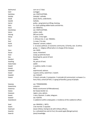 katimumul corn on o.'s foot.
katir outrigger.
katistiwa see KHATULISTIWA.
katoda /katode/ cathode.
katok (Java) shorts, undershorts.
katolik Catholic.
katrol pulley. peng-katrol-an lifting, hoisting.
katu k.o. bush yielding edible leaves and berries.
katul see BEKATUL.
katulistiwa see KHATULISTIWA.
katun cotton, cloth.
katung (M) sea turtlle.
katup 1 valve. 2 shut tight.
kau 1. (China) nine. 2. see ENGKAU.
kaul 1 a vow. 2 to vow.
kaula /kawula/ servant, subject.
kaum 1. 1) social, political, or economic community. 2) family, clan. 3) ethnic
group. 2. religious official who is in charge of the mosque.
kaus see KAOS.
kausa causa, movement.
kaut scoop up with the hand.
kav. [kaveling] lot, parcel of land.
kavaleri cavalry.
kaveling lot, parcel of land.
kawa-kawa spider.
kawah 1 cauldron, kettle. 2 crater.
kawak old.
kawakan experienced, veteran.
kawal 1 guard, sentry, watchman. 2 watch.
kawalat see KUALAT.
kawan 1 friend, comrade. 2 companion. 3 comrade (of communists). se-kawan 1 a
herd, flock, school (of fish). 2 a gang (of bandits), group of people.
kawang see TENGKAWANG.
kawanisme cronyism.
kawanua fellow countryman (of Menadonese).
kawas ber-kawas border on.
kawasan region, area, sphere.
kawat 1 wire, filement. 2 cable, telegram.
kawatir see KUATIR.
kawedanan 1 subdistrict within a kabupaten. 2 residence of the subdistrict officer.
kawi see BAHASA 1, BATU.
kawin 1 be married. 2 capulate.
kawiryan (Java) military, having to do with military officers.
kawista k.o. cultivated tree and its fruit, the wood apple (Bengal quince).
kawruh (Java) knowledge.
 
