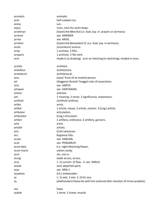 aromatis aromatic.
aron half-cooked rice.
arona sun.
arpus resin, rosin for violin bows.
arrahman (Islam) the Merciful (i.e. God, esp. in prayers or sermons).
arransir see ARANSER.
arrive see ARIVE.
arrohim (Islam) the Benevolent O. (i.e. God, esp. in sermons).
arsen /arsenikum/ arsenic.
arsip 1 archives. 2 files.
arsiparis 1 archivist. 2 file clerk.
arsir shade in (a drawing). arsir-an hatching (in sketching), shaded-in area.
arsitek architect.
arsitektur architecture.
arsitekturil architectural.
arso (Java) front of an exalted person.
art (Anggaran Rumah Tangga) rules of association.
arta see HARTA.
artawan see HARTAWAN.
artesis artesian.
arti 1 meaning. 2 sense. 3 significance, importance.
artifisial /artifisiil/ artificial.
artika arctic.
artikel 1 article, clause. 2 article, column. 3 (Ling.) article.
artikulasi articulation.
artikulator (Ling.) articulator.
artileri 1 artillery, ordinance. 2 artillery, gunners.
artis artist.
artistik artistic.
arts (Coll.) physician.
aru Buginese title.
aruan see HARUAN.
aruh see PENGARUH.
arum-dalu k.o. night-blooming flower.
arum-manis cotton candy.
arun stir, mix in.
arung wade across, across.
arus 1. 1) current. 2) flow. 2. see HARUS.
arwah soul, departed spirit.
arya see ARIA 1.
aryaduta (Lit.) ambassador.
as 1. 1) axle. 2 axis. 2. (Crd.) ace.
as. (alaihissalam) Peace be with him (uttered after mention of minor prophet).
asa hope.
asabat 1 nerve. 2 sinew, muscle.
 