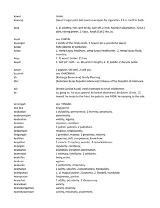 kawul tinder.
kawung (Java) 1 sugar palm leaf used as wrapper for cigarettes. 2 k.o. motif in batik.
kaya 1. 1) wealthy, rich, well-to-do, well-off. 2) rich, having in abundance. 3) (Lit.)
able, having power. 2. kaya, kayak (Coll.) like, as.
kayal see KHAYAL.
kayangan 1 abode of the Hindu Gods. 2 heaven (as a wonderful place).
kayap itchy abscess or carbuncle.
kayau 1. meng-kayau headhunt. peng-kayau headhunter. 2. meng-kayau flood,
inundate.
kayu 1. 1) wood, timber. 2) tree.
kayuh 1. bolt (of cloth - us. 40 yards in length). 2. 1) paddle. 2) bicycle pedal.
kayun 1 popular, sell well. 2 sold out.
kazanah see KHAZANAH.
kb [Keluarga Berencana] Family Planning.
kbri [Kedutaan Besar Republic Indonesia] Embassy of the Republic of Indonesia.
kck [Kredit Candak Kulak] credit extended to small middlemen.
ke to, going to. ke-atas upward. ke-bawah downward. ke-dalam 1) into. 2)
inward. ke-muka to the front. ke-pada to. see PADA. ke-samping to the side.
ke-tengah see TENGAH.
kea-kea king parrot.
keabadian 1 durability, permanence. 2 eternity, perpetuity.
keabnormalan abnormality.
keabsahan validity, legality.
keadaan situation, condition.
keadilan 1 justice, justness. 2 judicature.
keagamaan religious, religiousness.
keagungan 1 grandeur, majesty. 2 greatness, mastery.
keahlian expertise, skill, competence, know-how.
keajaiban 1 miracle. 2 mystery, wonder. 3 remarkableness.
keajegan regularity, constancy.
keakbaran exaltation, elevation, glorification.
keakraban 1 intimacy, familiarity. 2 solidarity.
keaktifan being active.
keakuan egoism.
keakuran 1 conformity. 2 harmony.
keamanan 1 safety, security. 2 peacefulness, tranquillity.
keampuhan 1. 1) magical power. 2) potency. 2. flooded, inundated.
keampunan forgiveness, pardon.
keanehan 1 oddity, peculiarity. 2 idiosyncrasy.
keanekaan variety.
keanekaragaman variety, diversity.
keanekawarnaan variety, miscellany, assortment.
 