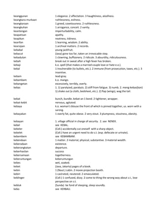 keanggunan 1 elegance. 2 affectation. 3 haughtiness, aloofness.
keangkara-murkaan ruthlessness, evilness.
keangkaraan 1 greed, covetousness. 2 ruthlessness.
keangkuhan 1 arrogance, conceit. 2 vanity.
keantengan imperturbability, calm.
keapatisan apathy.
keapikan neatness, tidiness.
kearifan 1 learning, wisdom. 2 ability.
kearsipan 1 archival matters. 2 records.
kebabal young jackfruit.
kebacut (Java) gone too far, taken an irrevocable step.
kebadutan 1 clowning, buffoonery. 2 ridicule. 3 absurdity, ridiculousness.
kebah break out in sweat after a high fever has broken.
kebaji k.o. spell (that makes a married couple love or hate e.o.).
kebal 1 invulnerable (to bullets, etc.). 2 immune (from prosecution, taxes, etc.). 3
insentive.
kebam lead-gray.
kebambam k.o. mango.
kebangetan excessively, terribly, overly.
kebas 1. 1) paralyzed, paralysis. 2) stiff from fatigue. 3) numb. 2. meng-kebas(kan)
1) shake out (a cloth, bedsheet, etc.). 2) flap (wings), wag the tail.
kebat bunch, bundle. kebat-an 1 bond. 2 tightener, wrapper.
kebat-kebit nervous, agitated.
kebaya k.o. woman's blouse the front of which is pinned together, us. worn with a
sarong.
kebayakan 1 overly fat, quite obese. 2 very stout. 3 plumpness, stoutness, obesity.
kebayan 1. village official in charge of security. 2. see NENEK.
kebel see KEBAL.
kebeler (Coll.) accidentally cut oneself with a sharp object.
kebelet (Coll.) have an urgent need to do s.t. (esp. defecate or urinate).
kebembem see KEBAMBAM.
kebendaan 1 matter. 2 material, physical, substantive. 3 material wealth.
keberadaan existence.
keberangkatan departure.
keberhasilan success
kebersamaan togetherness.
keberuntungan keberuntungan
kebes wet, soaked.
kebet (Java, Jakarta) pages of a book.
kebin 1 (Naut.) cabin. 2 movie projection booth.
kebiri 1 castrated, neutered. 2 emasculated.
keblinger (Coll.) 1 confused, dizzy. 2 come to thing the wrong way about s.t., lose
perspective on s.t.
kebluk (Sunda) be fond of sleeping, sleep soundly.
kebo see KERBAU.
 