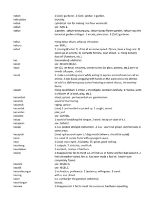 kebon 1 (Coll.) gardener. 2 (Coll.) janitor. 3 garden.
kebrutalan brutality.
kebuk cylindrical tool for making rice-flour vermicelli.
kebuli see NASI 1.
kebun 1 garden. kebun-binatang zoo. kebun-bunga flower garden. kebun-raya the
botanical garden at Bogor. 2 estate, plantation. 3 (Coll.) gardener.
kebur meng-kebur churn, whip up the ocean.
keburu see BURU.
kebut 1. (me)ng-(k)ebut 1) drive at excessive speed. 2) race, have a drag race. 3)
speed up an activity. 4) compete fiercely, push ahead. 2. meng-kebut(i)
dust off (furniture, etc.).
kec. [kecamatan] subdistrict.
kecah see KECUH-KECAH.
kecai ber-(2), ter-kecai smashed, broken to bits (of glass, pottery, etc.), torn to
shreds (of paper, cloth).
kecak 1. make a smacking sound while eating to express astonishment or call an
animal. 2. ber-kacak-pinggang with hands on the waist and arms akimbo.
ke`cak k.o. Balinese group dance featuring a seated chorus, the monkey
dance.
kecam meng-kecam(kan) 1 critize. 2 investigate, consider carefully. 3 revoew, write
a criticism of (a book, play, atc.).
kecambah shoot, sprout. per-kecambah-an germination.
kecamik sound of murmuring.
kecamuk raging, uproar.
kecandak (Java) 1 can handled or picked up. 2 caught, seized.
kecandan joke, jest.
kecantol see CANTOL.
kecap 1 sound of smacking the tongue. 2 word. kecap-an taste of s.t.
kecapean see CAPAI 2.
kecapi 1. k.o. plicked stringed instrument. 2. k.o. sour fruit grown commercially in
some areas.
kecaprak (Java) ng-kecaprak open o.'s big mouth (when o. should be quiet).
kecar k.o. salad of unripe fruits with a pungent sauce.
kece 1 (Java) cross-eyed. 2 (Jakarta, Sl.) great, good looking.
kecebong 1. tadpole. 2. chitchat, small talk.
kecelakaan 1 accident, mishap. 2 bad luck.
kecele 1 disappointed, fail to meet s.o. or find s.o. at home and feel bad about it. 2
feel cheated or fooled, feel o. has been made a fool of. kecele-bule
completely fooled.
kecelek see KESELEG.
kecelik see KECELE.
kecenderungan 1 inclination, preference. 2 tendency, willingness. 3 trend.
keceng with o. eye closed.
kecer k.o. cymbal (in the gamelan orchestra).
kecerlangan beauty.
kecewa 1 disappointed. 2 fail to meet the success o. had been expecting.
 