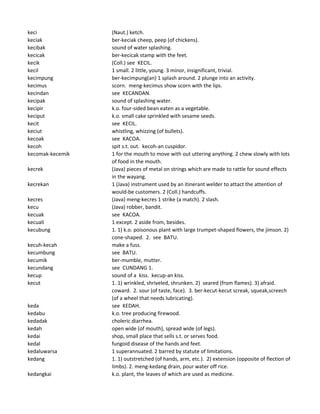 keci (Naut.) ketch.
keciak ber-keciak cheep, peep (of chickens).
kecibak sound of water splashing.
kecicak ber-kecicak stamp with the feet.
kecik (Coll.) see KECIL.
kecil 1 small. 2 little, young. 3 minor, insignificant, trivial.
kecimpung ber-kecimpung(an) 1 splash around. 2 plunge into an activity.
kecimus scorn. meng-kecimus show scorn with the lips.
kecindan see KECANDAN.
kecipak sound of splashing water.
kecipir k.o. four-sided bean eaten as a vegetable.
keciput k.o. small cake sprinkled with sesame seeds.
kecit see KECIL.
keciut whistling, whizzing (of bullets).
kecoak see KACOA.
kecoh spit s.t. out. kecoh-an cuspidor.
kecomak-kecemik 1 for the mouth to move with out uttering anything. 2 chew slowly with lots
of food in the mouth.
kecrek (Java) pieces of metal on strings which are made to rattle for sound effects
in the wayang.
kecrekan 1 (Java) instrument used by an itinerant welder to attact the attention of
would-be customers. 2 (Coll.) handcuffs.
kecres (Java) meng-kecres 1 strike (a match). 2 slash.
kecu (Java) robber, bandit.
kecuak see KACOA.
kecuali 1 except. 2 aside from, besides.
kecubung 1. 1) k.o. poisonous plant with large trumpet-shaped flowers, the jimson. 2)
cone-shaped. 2. see BATU.
kecuh-kecah make a fuss.
kecumbung see BATU.
kecumik ber-mumble, mutter.
kecundang see CUNDANG 1.
kecup sound of a kiss. kecup-an kiss.
kecut 1. 1) wrinkled, shriveled, shrunken. 2) seared (from flames). 3) afraid.
coward. 2. sour (of taste, face). 3. ber-kecut-kecut screak, squeak,screech
(of a wheel that needs lubricating).
keda see KEDAH.
kedabu k.o. tree producing firewood.
kedadak choleric diarrhea.
kedah open wide (of mouth), spread wide (of legs).
kedai shop, small place that sells s.t. or serves food.
kedal fungoid disease of the hands and feet.
kedaluwarsa 1 superannuated. 2 barred by statute of limitations.
kedang 1. 1) outstretched (of hands, arm, etc.). 2) extension (opposite of flection of
limbs). 2. meng-kedang drain, pour water off rice.
kedangkai k.o. plant, the leaves of which are used as medicine.
 