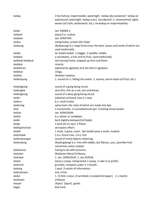kedap 1 hermetical, impermeable, watertight. kedap-abu dustproof. kedap-air
waterproof, watertight. kedap-suara soundproof. 2. closemeshed, tighly
woven (of cloth, wickerwork, etc.). ke-kedap-an impermeability.
kedar see KADAR 1.
kedasih (Java) k.o. cuckoo.
kedaton see KERATON.
kedau meng-kedau scream (for help).
kedaung /kedawung/ k.o. large forest tree, the bark, leaves and seeds of which are
used medicinally.
kedek ter-kedek-kedek 1 stagger. 2 waddle, toddle.
kedekai a myrobalan, a tree and its fruit, used medicinally
kedekak-kedekuk not moving freely, stopped up here and there.
kedekar miserly.
kedekeran (Jakarta) be agitated, kick the feet in agitation.
kedekut stingy.
kedelai /kedele/ soybean.
kedempung 1. sound of s.t. falling into water. 2. wormy, worm eaten (of fruit, etc.).
kedengkang sound of a gong being struck.
kedengkik very thin, thin as a rail, skin and bones.
kedengkung sound of a deep gong being struck.
keder (Jakarta) confused, lose o.'s way.
kedera k.o. small mullet.
kederang spiny bush, the roots of which are made into dye.
kedi 1 transvestite. 2 a preadolescent girl. 3 lacking sexual power.
kedian see KEMUDIAN.
kedidi k.o. plover or sandpiper.
kedik bent slightly backward (of body).
kedip 1 wink (of an eye). 2 flicker.
kedirgantaraan aerospace affairs.
kedok 1 mask. 2 guise, cover. ber-kedok wear a mask, masked.
kedombak 1 k.o. forest tree. 2 k.o. fish.
kedomprengan sound of metal objects clattering.
kedondong /kedongdong/ k.o. tree with edible, but fibrous, sour, plumlike fruit
sometimes eaten cooked.
kedosenan having to do with lecturers.
kedubes [Kedutaan Besar] Embassy.
keduduk 1. see SENDUDUK. 2. see DUDUK.
keduk (Java) a scoop. meng-keduk 1 scoop. 2 rake in (a profit).
kedumel grumble, complain under o.'s breath.
kedung 1 pool. 2 center of information.
kedurjanaan evil, crime.
kedut 1. 1) fold, crease. 2) wrinkled, crumpled (of paper). 2. a twitch.
kedutaan embassy.
keeper /kiper/ (Sport) goalie.
kegat bite hard.
 
