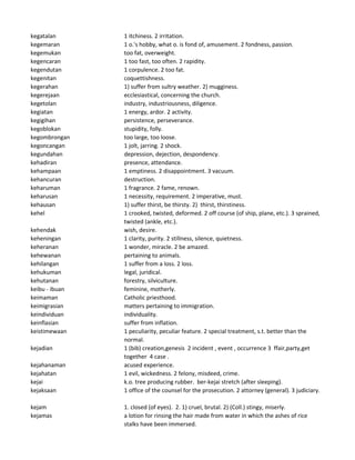kegatalan 1 itchiness. 2 irritation.
kegemaran 1 o.'s hobby, what o. is fond of, amusement. 2 fondness, passion.
kegemukan too fat, overweight.
kegencaran 1 too fast, too often. 2 rapidity.
kegendutan 1 corpulence. 2 too fat.
kegenitan coquettishness.
kegerahan 1) suffer from sultry weather. 2) mugginess.
kegerejaan ecclesiastical, concerning the church.
kegetolan industry, industriousness, diligence.
kegiatan 1 energy, ardor. 2 activity.
kegigihan persistence, perseverance.
kegoblokan stupidity, folly.
kegombrongan too large, too loose.
kegoncangan 1 jolt, jarring. 2 shock.
kegundahan depression, dejection, despondency.
kehadiran presence, attendance.
kehampaan 1 emptiness. 2 disappointment. 3 vacuum.
kehancuran destruction.
keharuman 1 fragrance. 2 fame, renown.
keharusan 1 necessity, requirement. 2 imperative, must.
kehausan 1) suffer thirst, be thirsty. 2) thirst, thirstiness.
kehel 1 crooked, twisted, deformed. 2 off course (of ship, plane, etc.). 3 sprained,
twisted (ankle, etc.).
kehendak wish, desire.
keheningan 1 clarity, purity. 2 stillness, silence, quietness.
keheranan 1 wonder, miracle. 2 be amazed.
kehewanan pertaining to animals.
kehilangan 1 suffer from a loss. 2 loss.
kehukuman legal, juridical.
kehutanan forestry, silviculture.
keibu - ibuan feminine, motherly.
keimaman Catholic priesthood.
keimigrasian matters pertaining to immigration.
keindividuan individuality.
keinflasian suffer from inflation.
keistimewaan 1 peculiarity, peculiar feature. 2 special treatment, s.t. better than the
normal.
kejadian 1 (bib) creation,genesis 2 incident , event , occurrence 3 ffair,party,get
together 4 case .
kejahanaman acused experience.
kejahatan 1 evil, wickedness. 2 felony, misdeed, crime.
kejai k.o. tree producing rubber. ber-kejai stretch (after sleeping).
kejaksaan 1 office of the counsel for the prosecution. 2 attorney (general). 3 judiciary.
kejam 1. closed (of eyes). 2. 1) cruel, brutal. 2) (Coll.) stingy, miserly.
kejamas a lotion for rinsing the hair made from water in which the ashes of rice
stalks have been immersed.
 