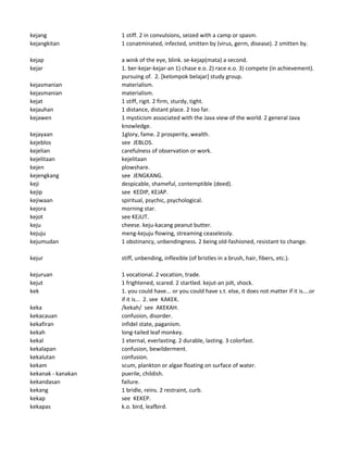 kejang 1 stiff. 2 in convulsions, seized with a camp or spasm.
kejangkitan 1 conatminated, infected, smitten by (virus, germ, disease). 2 smitten by.
kejap a wink of the eye, blink. se-kejap(mata) a second.
kejar 1. ber-kejar-kejar-an 1) chase e.o. 2) race e.o. 3) compete (in achievement).
pursuing of. 2. [kelompok belajar] study group.
kejasmanian materialism.
kejasmanian materialism.
kejat 1 stiff, rigit. 2 firm, sturdy, tight.
kejauhan 1 distance, distant place. 2 too far.
kejawen 1 mysticism associated with the Java view of the world. 2 general Java
knowledge.
kejayaan 1glory, fame. 2 prosperity, wealth.
kejeblos see JEBLOS.
kejelian carefulness of observation or work.
kejelitaan kejelitaan
kejen plowshare.
kejengkang see JENGKANG.
keji despicable, shameful, contemptible (deed).
kejip see KEDIP, KEJAP.
kejiwaan spiritual, psychic, psychological.
kejora morning star.
kejot see KEJUT.
keju cheese. keju-kacang peanut butter.
kejuju meng-kejuju flowing, streaming ceaselessly.
kejumudan 1 obstinancy, unbendingness. 2 being old-fashioned, resistant to change.
kejur stiff, unbending, inflexible (of bristles in a brush, hair, fibers, etc.).
kejuruan 1 vocational. 2 vocation, trade.
kejut 1 frightened, scared. 2 startled. kejut-an jolt, shock.
kek 1. you could have... or you could have s.t. else, it does not matter if it is....or
if it is... 2. see KAKEK.
keka /kekah/ see AKEKAH.
kekacauan confusion, disorder.
kekafiran infidel state, paganism.
kekah long-tailed leaf monkey.
kekal 1 eternal, everlasting. 2 durable, lasting. 3 colorfast.
kekalapan confusion, bewilderment.
kekalutan confusion.
kekam scum, plankton or algae floating on surface of water.
kekanak - kanakan puerile, childish.
kekandasan failure.
kekang 1 bridle, reins. 2 restraint, curb.
kekap see KEKEP.
kekapas k.o. bird, leafbird.
 