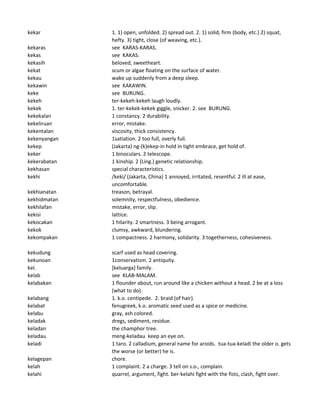 kekar 1. 1) open, unfolded. 2) spread out. 2. 1) solid, firm (body, etc.) 2) squat,
hefty. 3) tight, close (of weaving, etc.).
kekaras see KARAS-KARAS.
kekas see KAKAS.
kekasih beloved, sweetheart.
kekat scum or algae floating on the surface of water.
kekau wake up suddenly from a deep sleep.
kekawin see KAKAWIN.
keke see BURUNG.
kekeh ter-kekeh-kekeh laugh loudly.
kekek 1. ter-kekek-kekek giggle, snicker. 2. see BURUNG.
kekekalan 1 constancy. 2 durability.
kekeliruan error, mistake.
kekentalan viscosity, thick consistency.
kekenyangan 1satiation. 2 too full, overly full.
kekep (Jakarta) ng-(k)ekep-in hold in tight embrace, get hold of.
keker 1 binoculars. 2 telescope.
kekerabatan 1 kinship. 2 (Ling.) genetic relationship.
kekhasan special characteristics.
kekhi /keki/ (Jakarta, China) 1 annoyed, irritated, resentful. 2 ill at ease,
uncomfortable.
kekhianatan treason, betrayal.
kekhidmatan solemnity, respectfulness, obedience.
kekhilafan mistake, error, slip.
kekisi lattice.
kekocakan 1 hilarity. 2 smartness. 3 being arrogant.
kekok clumsy, awkward, blundering.
kekompakan 1 compactness. 2 harmony, solidarity. 3 togetherness, cohesiveness.
kekudung scarf used as head covering.
kekunoan 1conservatism. 2 antiquity.
kel. [keluarga] family.
kelab see KLAB-MALAM.
kelabakan 1 flounder about, run around like a chicken without a head. 2 be at a loss
(what to do).
kelabang 1. k.o. centipede. 2. braid (of hair).
kelabat fenugreek, k.o. aromatic seed used as a spice or medicine.
kelabu gray, ash colored.
keladak dregs, sediment, residue.
keladan the champhor tree.
keladau meng-keladau keep an eye on.
keladi 1 taro. 2 calladium, general name for aroids. tua-tua-keladi the older o. gets
the worse (or better) he is.
kelagepan chore.
kelah 1 complaint. 2 a charge. 3 tell on s.o., complain.
kelahi quarrel, argument, fight. ber-kelahi fight with the fists, clash, fight over.
 