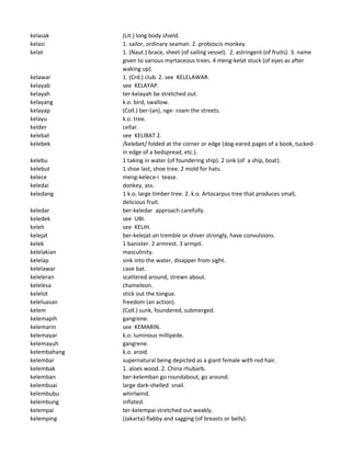 kelasak (Lit.) long body shield.
kelasi 1. sailor, ordinary seaman. 2. proboscis monkey.
kelat 1. (Naut.) brace, sheet (of sailing vessel). 2. astringent (of fruits). 3. name
given to various myrtaceous trees. 4 meng-kelat stuck (of eyes as after
waking up).
kelawar 1. (Crd.) club. 2. see KELELAWAR.
kelayab see KELAYAP.
kelayah ter-kelayah be stretched out.
kelayang k.o. bird, swallow.
kelayap (Coll.) ber-(an), nge- roam the streets.
kelayu k.o. tree.
kelder cellar.
kelebat see KELIBAT 2.
kelebek /kelebet/ folded at the corner or edge (dog-eared pages of a book, tucked-
in edge of a bedspread, etc.).
kelebu 1 taking in water (of foundering ship). 2 sink (of a ship, boat).
kelebut 1 shoe last, shoe tree. 2 mold for hats.
kelece meng-kelece-i tease.
keledai donkey, ass.
keledang 1 k.o. large timber tree. 2. k.o. Artocarpus tree that produces small,
delicious fruit.
keledar ber-keledar approach carefully.
keledek see UBI.
keleh see KELIH.
kelejat ber-kelejat-an tremble or shiver strongly, have convulsions.
kelek 1 banister. 2 armrest. 3 armpit.
kelelakian masculinity.
kelelap sink into the water, disapper from sight.
kelelawar cave bat.
keleleran scattered around, strewn about.
kelelesa chameleon.
kelelot stick out the tongue.
keleluasan freedom (an action).
kelem (Coll.) sunk, foundered, submerged.
kelemapih gangrene.
kelemarin see KEMARIN.
kelemayar k.o. luminous millipede.
kelemayuh gangrene.
kelembahang k.o. aroid.
kelembai supernatural being depicted as a giant female with red hair.
kelembak 1. aloes wood. 2. China rhubarb.
kelemban ber-kelemban go roundabout, go around.
kelembuai large dark-shelled snail.
kelembubu whirlwind.
kelembung inflated.
kelempai ter-kelempai stretched out weakly.
kelemping (Jakarta) flabby and sagging (of breasts or belly).
 