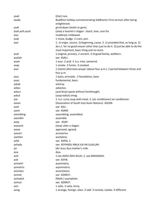 asad (Zod.) Leo.
asada Buddhist holiday commemorating Siddharta's first sermon after being
enlightened.
asah grind down (teeth or gem).
asah,asih,asuh (Java) a teacher's slogan : teach, love, care for.
asai muldered, mildewed.
asak 1 move, budge. 2 cram, jam.
asal 1. 1) origin, source. 2) beginning, cause. 2. 1) provided that, as long as. 2)
do s.t. for no good reason other than just to do it. 3) just be able to do the
most important, basic thing and no more.
asali 1 original, primary. 2 ancient. 3 of good family, wellborn.
asaliah see ASALI.
asam 1 sour. 2 acid. 3. k.o. tree, tamarind
asap 1 smoke. 2 fumes. 3 smoked.
asar 1 (Islam) afternoon prayer (about four p.m.). 2 period between three and
four p.m.
asas 1 basis, principle.. 2 foundation, base.
asasi fundamental, basic.
asbak ashtray.
asbes asbestos.
asbun (asal bnyi) speak without forethought.
asbut (asap kabut) smog.
ase 1. k.o. curry soup with meat. 2. (air conditioner) air conditioner.
asean (Association of South East Asian Nations) ASEAN.
aseli see ASLI.
asem see ASAM.
asembling assembling, assembled.
asemblir assemble.
asep see ASAP.
asesanti (Java) utter a slogan.
asese approved, agreed.
asesori accesories.
asetilen acetylene.
asfal see ASPAL 1.
ashadu see ASYHADU ANLA ILA HA ILLALLAH.
asi (Air Susu Ibu) mother's milk.
asia Asia.
asih 1 see ASAH ASIH ASUH. 2. see MAHAASIH.
asik see ASYIK.
asimetri asymmetry.
asimetris asyimmetric.
asimilasi assimilation.
asimot see AZIMUT.
asimptot (Math.) asymptote.
asimut see AZIMUT.
asin 1 salty. 2 salty, briny.
asing 1 strange, foreign, alien. 2 odd. 3 remote, isolate. 4 different.
 