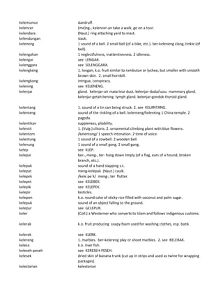 kelemumur dandruff.
kelencer (me)ng-, kelencer-an take a walk, go on a tour.
kelendara (Naut.) ring attaching yard to mast.
kelendungan slack.
keleneng 1 sound of a bell. 2 small bell (of a bike, etc.). ber-keleneng clang, tinkle (of
bell).
kelengahan 1 neglectfulness, inattentiveness. 2 idleness.
kelengar see LENGAR.
kelenggara see SELENGGARA.
kelengkeng 1. longan, k.o. fruit similar to rambutan or lychee, but smaller with smooth
brown skin. 2. small hornbill.
kelengkong intrigue, conspiracy.
kelening see KELENENG.
kelenjar gland. kelenjar-air mata tear duct. kelenjar-dada/susu mammary gland.
kelenjar-getah bening lymph gland. kelenjar-gondok thyroid gland.
kelentang 1. sound of a tin can being struck. 2. see KELANTANG.
kelenteng sound of the tinkling of a bell. kelenteng/kelenting 1 China temple. 2
pagoda.
kelentikan suppleness, pliability.
kelentit 1. (Vulg.) clitoris. 2. ornamental climbing plant with blue flowers.
kelentom /kelentong/ 1 speech intonation. 2 tone of voice.
kelentung 1 sound of a cowbell. 2 wooden bell.
kelenung 1 sound of a small gong. 2 small gong.
kelep see KLEP.
kelepai ber-, meng-, ter- hang down limply (of a flag, ears of a hound, broken
branch, etc.).
kelepak sound of a hand slapping s.t.
kelepat meng-kelepak (Naut.) caulk.
kelepek /kele`pe`k/ meng-, ter flutter.
kelepet see KELEBEK.
kelepik see KELEPEK.
kelepir testicles.
kelepon k.o. round cake of sticky rice filled with coconut and palm sugar.
kelepuk sound of an object falling to the ground.
kelepur see GELEPUR.
keler (Coll.) a Westerner who converts to Islam and follows indigenous customs.
kelerak k.o. fruit producing soapy foam used for washing clothes, esp. batik.
kelerek see KLERK.
kelereng 1. marbles. ber-kelereng play or shoot marbles. 2. see KELERAK.
kelesa k.o. river fish.
keleseh-peseh see KERESEH-PESEH.
kelesek dried skin of banana trunk (cut up in strips and used as twine for wrapping
packages).
kelestarian kelestarian
 