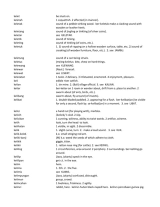 kelet be stuck on.
keletah 1 coquettish. 2 affected (in manner).
keletak sound of a pebble striking wood. ber-keletak make a clacking sound with
wooden or leather heels.
keletang sound of jingling or tinkling (of silver coins).
keletar see GELETAR.
keletik sound of ticking.
keleting sound of tinkling (of coins, etc.).
keletuk 1. 1) sound of rapping on a hollow wooden surface, table, etc. 2) sound of
creaking (of wooden furniture, floor, etc.). 2. see JAMBU.
keletung sound of a can being struck.
keletus (me)ng-keletus bite, chew on hard things.
kelewang see KLEWANG.
kelewar (Naut.) foresail.
kelewat see LEWAT.
kelezatan 1 taste. 2 delicacy. 3 infatuated, enamored. 4 enjoyment, pleasure.
keli edible river catfish.
kelian 1. tin mine. 2. (Bali) village official. 3. see KALIAN.
keliar ber-keliar-an 1 roam or wander about, drift from o. place to another. 2
swarm about (of ants, birds, etc.).
kelibang swarm about, fly around (of insects).
kelibat 1. double-bladed paddled. 2. appearing for a flash. ber-kelibat(an) be visible
for only a second, flash by. se-kelibat(an) in a moment. 3. see LIBAT.
kelici a hand nut (for playing with), marbles.
kelicih /kelicik/ 1 skid. 2 slip.
kelicikan 1 cunning, wiliness, ability to twist words. 2 artifice, scheme.
kelih look, turn the head to look.
kelihatan 1 visible, in sight. 2 discernible.
kelik 1. slight curve, turn. 2. make a loud sound. 3. see KLIK.
kelik-kelok k.o. small stinging red ant.
keliki-kanji (M) k.o. weed the seeds of which adhere to cloth.
kelikik giggle, titter.
kelikir 1. rattan nose ring (for cattle). 2. see KERIKIL.
keliling 1 circumference, area around. 2 periphery. 3 surroundings. ber-keliling go
around.
kelilip (Java, Jakarta) speck in the eye.
kelilipan get s.t. in the eye.
kelim hem.
kelima 1. 5th. 2. the five.
kelimis see KLIMIS.
kelimpungan (Java, Jakarta) confused, distraught.
kelimun group, crowd.
kelincahan 1 liveliness, friskiness. 2 agility.
kelinci rabbit, hare. kelinci-hutan black-naped hare. kelinci-percobaan guinea pig.
 