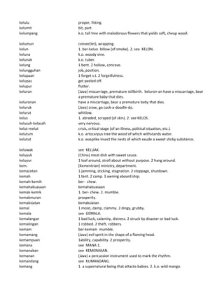 kelulu proper, fitting.
kelumit bit, part.
kelumpang k.o. tall tree with malodorous flowers that yields soft, cheap wood.
kelumun conver(let), wrapping.
kelun 1. ber-kelun billow (of smoke). 2. see KELON.
keluna k.o. woody vine.
kelunak k.o. tuber.
kelung 1 bent. 2 hollow, concave.
kelungguhan job, position.
kelupaan 1 forget s.t. 2 forgetfulness.
kelupas get peeled off.
kelupur flutter.
keluron (Java) miscarriage, premature stillbirth. keluron-an have a miscarriage, bear
a premature baby that dies.
keluronan have a miscarriage, bear a premature baby that dies.
keluruk (Java) crow, go cock-a-doodle-do.
kelurut whitlow.
kelus 1. abraded, scraped (of skin). 2. see KELOS.
kelusuh-kelasah very nervous.
kelut-melut crisis, critical stage (of an illness, political situation, etc.).
kelutum k.o. artocarpus tree the wood of which withstands water.
kelutut k.o. wasplike insect the nests of which exude a sweet sticky substance.
keluwak see KELUAK.
keluyuk (China) meat dish with sweet sauce.
keluyur 1 loaf around, stroll about without purpose. 2 hang around.
kem. [Kementrian] ministry, department.
kemacetan 1 jamming, sticking, stagnation. 2 stoppage, shutdown.
kemah 1 tent. 2 camp. 3 awning aboard ship.
kemah-kemih ber- chew.
kemahakuasaan kemahakuasaan
kemak-kemik 1. ber- chew. 2. mumble.
kemakmuran prosperity.
kemaksiatan kemaksiatan
kemal 1 moist, damp, clammy. 2 dingy, grubby.
kemala see GEMALA.
kemalangan 1 bad luck, calamity, distress. 2 struck by disaster or bad luck.
kemalingan 1 robbed. 2 theft, robbery.
kemam ber-kemam mumble.
kemamang (Java) evil spirit in the shape of a flaming head.
kemampuan 1ability, capability. 2 prosperity.
kemana see MANA 1.
kemanakan see KEMENAKAN.
kemanan (Java) a percussion instrument used to mark the rhythm.
kemandang see KUMANDANG.
kemang 1. a supernatural being that attacks babies. 2. k.o. wild mango.
 