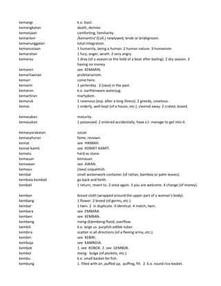 kemangi k.o. basil.
kemangkatan death, demise.
kemanjaan comforting, familiarity.
kemanten /kemantin/ (Coll.) newlywed, bride or bridegroom.
kemanunggalan total integration.
kemanusiaan 1 humanity, being a human. 2 human nature. 3 humanism.
kemarahan 1 fury, anger, wrath. 2 very angry.
kemarau 1 dray (of a season or the hold of a boat after bailing). 2 dry season. 3
having no money.
kemaren see KEMARIN.
kemarhaenan proletarianism.
kemari come here.
kemarin 1 yerterday. 2 (Java) in the past.
kemaron k.o. earthenware waterjug.
kemartiran martydom.
kemaruk 1 ravenous (esp. after a long illness). 2 greedy, covetous.
kemas 1 orderly, well kept (of a house, etc.), cleared away. 2 crated, boxed.
kemasakan maturity.
kemasukan 1 possessed. 2 entered accidentally, have s.t. manage to get into it.
kemasyarakatan social.
kemasyhuran fame, renown.
kemat see HIKMAH.
kemat-kamit see KOMAT-KAMIT.
kematu hard as stone.
kemauan kemauan
kemawan see AWAN.
kemayu (Java) coquettish.
kembal small wickerwork container (of rattan, bamboo or palm leaves).
kembala-kembali go back and forth.
kembali 1 return, revert to. 2 once again. 3 you are welcome. 4 change (of money).
kemban breast cloth (wrapped around the upper part of a woman's body).
kembang 1 flower. 2 breed (of germs, etc.).
kembar 1 twin. 2 in duplicate. 3 identical. 4 match, twin.
kembara see EMBARA.
kemben see KEMBAN.
kembeng meng-(k)embeng flood, overflow.
kembili k.o. large us. purplish edible tuber.
kembira scatter in all directions (of a fleeing army, etc.).
kembiri see KEBIRI.
kemboja see KAMBOJA.
kembok 1. see KOBOK. 2. see GEMBOK.
kembol meng- bulge (of pockets, etc.).
kembu k.o. small basket for fish.
kembung 1. filled with air, puffed up, puffing, fill. 2. k.o. round rice basket.
 