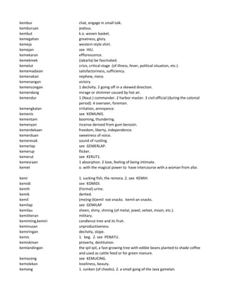 kembur chat, engage in small talk.
kemburuan jealous.
kembut k.o. woven basket.
kemegahan greatness, glory.
kemeja western-style shirt.
kemejan see HIU.
kemekaran efflorescence.
kemekmek (Jakarta) be fascinated.
kemelut crisis, critical stage (of illness, fever, political situation, etc.).
kememadaian satisfactoriness, sufficiency.
kemenakan nephew, niece.
kemenangan victory.
kemencongan 1 declivity. 2 going off in a skewed direction.
kemendang mirage or shimmer caused by hot air.
kemendur 1 (Naut.) commander. 2 harbor master. 3 civil official (during the colonial
period). 4 overseer, foreman.
kemengkalan irritation, annoyance.
kemenis see KOMUNIS.
kementam booming, thundering.
kemenyan incense derived from gum benzoin.
kemerdekaan freedom, liberty, independence.
kemerduan sweetness of voice.
kemeresak sound of rustling.
kemerlap see GEMERLAP.
kemerup flicker.
kemerut see KERUT1.
kemesraan 1 absorption. 2 love, feeling of being intimate.
kemet o. with the magical power to have intercourse with a woman from afar.
kemi 1. sucking fish, the remora. 2. see KEMIH.
kemidi see KOMIDI.
kemih (Formal) urine.
kemik dented.
kemil (me)ng-(k)emil eat snacks. kemil-an snacks.
kemilap see GEMILAP
kemilau sheen, shiny, shining (of metal, jewel, velvet, moon, etc.).
kemiliteran military.
keminting,kemiri candlenut tree and its fruit.
keminusan unproductiveness.
kemiringan declivity, slope.
kemis 1. beg. 2. see PENATU.
kemiskinan proverty, destitution.
kemlandingan the ipil-ipil, a fast-growing tree with edible beans planted to shade coffee
and used as cattle feed or for green manure.
kemoceng see KEMUCING.
kemolekan loveliness, beauty.
kemong 1. sunken (of cheeks). 2. a small gong of the Java gamelan.
 