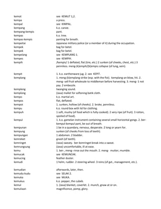 kemot see KEMUT 1,2.
kempa a press.
kempal see KIMPAL.
kempang k.o. canoe.
kempang-kempis pant.
kempas k.o. tree.
kempas-kempis panting for breath.
kempeitai Japanese military police (or a member of it) during the occupation.
kempek bag for betel.
kempek bag for betel.
kempelang see KEMPLANG 1.
kempes see KEMPIH.
kempih /kempis/ 1 deflated, flat (tire, etc.) 2 sunken (of cheeks, chest, etc.) 3
penniless. meng-(k)empih/(k)empis collapse (of lung, vein).
kempit 1. k.o. earthenware jug. 2. see KEPIT.
kemplang 1. meng-(k)emplang strike (esp. with the fist). kemplang-an blow, hit. 2.
meng- sell fruit wholesale to middleman before harvesting. 3. meng- 1 not
pay. 2 embezzle.
kempleng twanging sound.
kemplong (Java) mallet for softening batik cloth.
kempo k.o. martial art.
kempos flat, deflated.
kempot 1. sunken, hollow (of cheeks). 2. broke, penniless.
kempu k.o. round box with lid for clothing.
kempuh 1 soft, mushy (of food which is fully cooked). 2 very ripe (of fruit). 3 rotten,
spoiled of food).
kempul 1. k.o. gamelan instrument containing several small horizontal gongs. 2. ber-
kempul-kempul pant, be out of breath.
kempunan 1 be in a quandary, nervous, desperate. 2 long or yearn for.
kempung sunken (of cheeks from loss of teeth).
kempungan 1 abdomen. 2 bladder.
kemreket gnash (of teeth).
kemringet (Java) sweaty. ber-kemringet break into a sweat.
kemrungsung (Java) uncomfortable, ill at ease.
kemu 1. ber-, meng- rinse out the mouth. 2. meng- mutter, mumble.
kemucak see KEMUNCAK.
kemucing feather duster.
kemudi 1 helm, rudder. 2 steering wheel. 3 reins (of gvt., management, etc.).
kemudian afterwards, later, then.
kemudu-kudu see SELAK 2.
kemuka see MUKA.
kemukus k.o. pepper, the cubeb.
kemul 1. (Java) blanket, coverlet. 2. munch, gnaw at or on.
kemuliaan magnificence, pomp, glory.
 