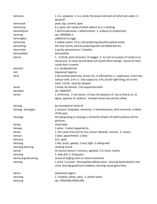kemumu 1. k.o. seaweed. 2. k.o. aroid, the leaves and roots of which are eaten. 3.
dandruff.
kemuncak peak, top, summit, apex.
kemuncup k.o. grass, the seeds of which adhere to o.'s clothing.
kemunduran 1.decline,decrease. 2.deterioration. 3. cutback (in production).
kemung see KEMONG 2.
kemungkus addled (of an egg).
kemuning 1 yellow (color). 2 k.o. tree producing beautiful yellow wood.
kemunting the rose-myrtle, ashrub producing dark red edible berries.
kemurnian 1 purity, genuineness. 2 chastity.
kemusykilan kemusykilan
kemut 1. 1) throb, beat (of pulse). 2) stagger. 2. 1) suck on (a piece of candy or as
sexual act). 2) move up and down (of mouth when eating). kemut-an hard
candy that is sucked.
kemutul k.o. hardwood tree.
ken (Japanese) regency.
kena 1 be touched adversely, struck, hit, or affected by s.t. unpleasant, come into
contact with. 2 hit s.t. 3 be subject to. 4 fit, be the right thing, be on the
mark. 5 (Coll., Java) be allowed.
kenal 1 know, be familiar. 2 be acquainted with.
kenalpot see KNALPOT.
kenan 1. birthmark. 2. ber-kenan 1) have the pleasure of , be so kind as to. 2)
agree, approve of, endorse. memper-kenan-kan permit, allow.
kenang be reminded of, think of.
kenang - kenangan 1 souvenir, keepsake, memento. 2 remembrances, fond memories. 3 ideals
of the past.
kenanga the ylang-ylang or cananga, a shrub the flowers of which produce oils for
perfume.
kenap small table.
kenapa 1 whay. 2 what happened to.
kenari 1. the canari tree and its nuts. kenari- Belanda almond. 2. canary.
kencan 1 date, appointment. 2 date.
kencana (Lit.) gold.
kencang 1 fast, quick, speedy. 2 taut, tight. 3 selling well.
kencang-kencung clanking sound.
kencar ter-kencar-kencar 1 nervous, agitated. 2 in haste, hastily.
kenceng 1. bow drill. 2. frying pan.
kencerang-kencering sound of jingling coins or metal ornaments.
kencing 1 urine. 2 urinate. kencing-batu kidney stone. kencing-darah blood in the
urine. kencing-gula/manis diabetes. kencing-nanah gonorrhea.
kenco (Japanese) regent.
kencong 1. crooked, askew, awry. 2. pitcher plant.
kencung see KENCANG-KENCUNG.
 