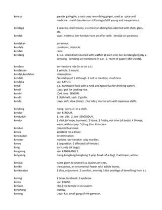 kencur greater galingale, a root crop resembling ginger, used as spice and
medicine. masih bau-kencur still a virgin/still young and inexperience.
kendaga 1 cowries, shell money. 2 a chest or oblong box adorned with shell, glass,
etc.
kendak lover, mistress. ber-kendak have an affair with. kendak-an paramour.
kendakan paramour.
kendala constraint, obstacle.
kendali reins.
kendang 1. k.o. small drum covered with leather at each end. ber-kendang(an) play a
kendang. kendang-an membrane in ear. 2. ream of paper (480 sheets).
kendara ber-kendara ride (in or on s.t.).
kendaraan 1 vehicle. 2 mount.
kendat,kendatan interruption.
kendati /kendati pun/ 1 although. 2 not to mention, much less.
kendeka see KAYU 1.
kendi k.o. earthware flask with a neck and spout 9us for drinking water).
kendil (Java) pot for cooking rice.
kendiri (Coll.) see SENDIRI.
kendit 1 cloth belt, sash. 2 girdle.
kendo (Java) soft, slow (tone). / ke`ndo / martial arts with Japanese staffs.
kendong meng- carry s.t. in a cloth.
kendor see KENDUR.
kenduduk 1. see UBI. 2. see SENDUDUK.
kendur 1 slack (of rope, business). 2 loose. 3 flabby, not trim (of body). 4 lifeless,
weak, without pep. 5 (Ling.) lax. 6 slacken.
kenduri (Islam) ritual meal.
kenek assistent to a driver.
kenekadan determination.
keneker marbles. ber-keneker play marbles.
kenes 1 coquettish. 2 affected (of female).
keng bark, yelp (of dogs).
kengkang see KANGKANG 2.
kengkeng meng-kengkeng-kengkeng 1 yelp, howl (of a dog). 2 whimper, whine.
kenidai name given to several k.o. bushes or trees.
kenikir the cosmos, an ornamental flower with edible leaves.
kenikmatan 1 bliss, enjoyment. 2 comfort, amenity 3.the privilege of benefiting from s.t.
kening 1 brow, forehead. 2 eyebrow.
kenini see KININE.
kenisah (Bib.) the temple in Jerusalem.
kenohong leprosy.
kenong (Java) k.o. small gong of the gamelan.
 