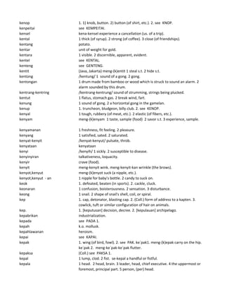 kenop 1. 1) knob, button. 2) button (of shirt, etc.). 2. see KNOP.
kenpeitai see KEMPEITAI.
kensel kena-kensel experience a cancellation (us. of a trip).
kental 1 thick (of syrup). 2 strong (of coffee). 3 close (of friendships).
kentang potato.
kentar unit of weight for gold.
kentara 1 visible. 2 discernible, apparent, evident.
kentel see KENTAL.
kenteng see GENTENG.
kentit (Java, Jakarta) meng-(k)entit 1 steal s.t. 2 hide s.t.
kentong /kentung/ 1 sound of a gong. 2 gong.
kentongan 1 drum made from bamboo or wood which is struck to sound an alarm. 2
alarm sounded by this drum.
kentrang-kentring /kentrang-kentrung/ sound of strumming, strings being plucked.
kentut 1 flatus, stomach gas. 2 break wind, fart.
kenung 1 sound of gong. 2 a horizontal gong in the gamelan.
kenup 1. truncheon, bludgeon, billy club. 2. see KENOP.
kenyal 1 tough, rubbery (of meat, etc.). 2 elastic (of fibers, etc.).
kenyam meng-(k)enyam 1 taste, sample (food) 2 savor s.t. 3 experience, sample.
kenyamanan 1 freshness, fit feeling. 2 pleasure.
kenyang 1 satisfied, sated. 2 saturated.
kenyat-kenyit /kenyat-kenyut/ pulsate, throb.
kenyataan kenyataan
kenyi /kenyih/ 1 sickly. 2 susceptible to disease.
kenyinyiran talkativeness, loquacity.
kenyir crave (food).
kenyit meng-kenyit wink. meng-kenyit-kan wrinkle (the brows).
kenyot,kenyut meng-(k)enyot suck (a nipple, etc.).
kenyot,kenyut - an 1 nipple for baby's bottle. 2 candy to suck on.
keok 1. defeated, beaten (in sports). 2. cackle, cluck.
keonaran 1 confusion, boisterousness. 2 sensation. 3 disturbance.
keong 1 snail. 2 shape of snail's shell, coil, or spiral.
kep 1. cap, detonator, blasting cap. 2. (Coll.) form of address to a kapten. 3.
cowlick, tuft or similar configuration of hair on animals.
kep. 1. [keputusan] decision, decree. 2. [kepulauan] archipelago.
kepabrikan industrialization.
kepada see PADA 1.
kepah k.o. mollusk.
kepahlawanan heroism.
kepai see KAPAI.
kepak 1. wing (of bird, fowl). 2. see PAK. ke`pak1. meng-(k)epak carry on the hip.
ke`pak 2. meng-ke`pak-ke`pak flutter.
kepaksa (Coll.) see PAKSA 1.
kepal 1 lump, clod. 2 fist. se-kepal a handful or fistful.
kepala 1 head. 2 head, brain. 3 leader, head, chief executive. 4 the uppermost or
foremost, principal part. 5 person, (per) head.
 