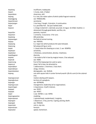 kepalang insufficient, inadequate.
kepam 1 musty, stale. 2 faded.
kepandaian cleverness, skill.
kepang k.o. tree, the rotten xylem of which yields fragrant material.
kepanggung see PANGGUNG.
kepaniteraan secretariat.
kepanjangan 1 too long. 2 lenght. 3 duration. 4 continuation.
kepar k.o. perchlike fish. /ke`par/ twilled cloth.
keparat 1. (Vulg.) 1) dammit !, damned, accursed. 2) rogue. 3) infidel, heathen. 2.
atonement through good deeds, sacrifice, etc.
kepasifan passivity, inaction.
kepastian 1 certainty. 2 assurance. 3 for sure.
kepatang (M) yesterday.
kepawangan the field of animal training.
kepaya see PAPAYA.
kepayang k.o. large tree which produces the spice keluwak.
kepecong fall asleep (of leg or arm).
kepek 1. (Java) notes for cheating on a test. 2. see KEMPEK.
kepekaan sensitivity.
kepekatan 1 thickness, concentration, density. 2 darkness.
kepelbagaian diversity.
kepelet 1 be made to fall in love by magical means. 2 be seduced.
kepenak see ENAK.
kepencong fruit of the kepayang tree used as spice.
kepencut (Java) fall in love, be attracted to.
kependekan 1 abbreviation. 2 shortness. 3 too short.
kependetaan clergy, ministry.
kependudukan demography , see DUDUK.
kepeng coin with square hole in center formerly worth 1/8 of a cent (in the colonial
era).
kepengacaraan matters dealing with lawyers.
kepenghuluan territory of a penghulu.
kepengin see KEPINGIN.
kepengurusan management, leadership (of an organization).
kepentingan 1 importance. 2 (self-) interest.
kepepet see PEPET.
kepepet see PEPET.
keper 1.see KEPAR. 2. see KIPER.
keperagawatian modeling.
keperawanan 1 spinsterhood, maidenhood. 2 virginity.
kepergian 1 departure. 2 trip, journey. 3 going, passing, death.
kepergok see PERGOK.
keperosok sink in, slip into.
keperwiraan heroism.
kepesatan speed, momentum.
 