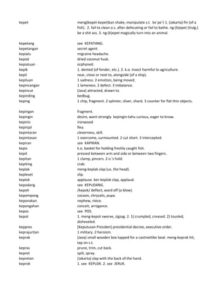 kepet meng(kepet-kepet)kan shake, manipulate s.t. ke`pe`t 1. (Jakarta) fin (of a
fish). 2. fail to clean o.s. after defecating or fail to bathe. ng-(k)epet (Vulg.)
be a shit ass. 3. ng-(k)epet magically turn into an animal.
kepetang see KEPATANG.
kepetangan secret agent.
kepialu migraine headache.
kepiat dried coconut husk.
kepiatuan orphaned.
kepik 1. dented (of fender, etc.). 2. k.o. insect harmful to agriculture.
kepil near, close or next to, alongside (of a ship).
kepiluan 1 sadness. 2 emotion, being moved.
kepincangan 1 lameness. 2 defect. 3 imbalance.
kepincut (Java) attracted, drawn to.
kepinding bedbug.
keping 1 chip, fragment. 2 splinter, sliver, shard. 3 counter for flat thin objects.
kepingan fragment.
kepingin desire, want strongly. kepingin-tahu curious, eager to know.
kepinis ironwood.
kepinjal flea.
kepintaran cleverness, skill.
kepintasan 1 overcome, surmounted. 2 cut short. 3 intercepted.
kepiran see KAPIRAN.
kepis k.o. basket for holding freshly caught fish.
kepit pressed between arm and side or between two fingers.
kepitan 1 clamp, pincers. 2 o.'s hold.
kepiting crab.
keplak meng-keplak slap (us. the head).
kepleset slip.
keplok applause. ber-keplok clap, applaud.
kepodang see KEPUDANG.
kepoh /kepok/ deflect, ward off (a blow).
kepompong cocoon, chrysalis, pupa.
keponakan nephew, niece.
kepongahan conceit, arrogance.
kepos see POS.
kepot 1. meng-kepot swerve, zigzag. 2. 1) crumpled, creased. 2) tousled,
disheveled.
keppres [Keputusan Presiden] presidential decree, executive order.
keprajuritan 1 military. 2 heroism.
keprak (Java) small wooden box tapped for a castinetlike beat. meng-keprak hit,
tap on s.t.
kepras prune, trim, cut back.
kepret spill, spray.
kepretan (Jakarta) slap with the back of the hand.
keprok 1. see KEPLOK. 2. see JERUK.
 