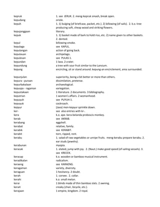 kepruk 1. see JERUK. 2. meng-kepruk smash, break open.
kepudang oriole.
kepuh 1. 1) bulging (of briefcase, packet, etc.). 2) billowing (of sails). 2. k.o. tree
producing soft, cheap wood and striking flowers.
kepujanggaan literary.
kepuk 1. 1) basket made of bark to hold rice, etc. 2) name given to other baskets.
2. dented.
kepul billowing smoke.
kepulaga see KAPUL.
kepulangan action of going back.
kepulauan archipelago.
kepulesan see PULAS 1.
kepundan 1 lava. 2 crater.
kepundung a tree with sour fruit similar to the Lansium.
kepung encircling, sit or stand around. kepung-an encirclement, area surrounded.
kepunjulan superiority, being a bit better or more than others.
kepura - puraan dissimilation, pretense.
kepurbakalaan archaeological.
kepuspa - ragaman variegation.
kepustakaan 1 literature. 2 documents. 3 bibliography.
keputrian 1 women's affairs. 2 womanhood.
kepuyuh see PUYUH 1.
kepuyuk cockroach.
kepyur (Java) men-kepyur sprinkle down.
ker- see also entries with kr-.
kera k.o. ape. kera-belanda proboscis monkey.
kerab see AKRAB.
kerabang eggshell.
kerabat relative, family.
kerabik see KERABIT.
kerabit torn, ripped, rent.
kerabu 1. salad of raw vegetables or unripe fruits. meng-kerabu prepare kerabu. 2.
ear studs (jewelry).
kerabunan myopia.
keracak 1. elated, jump with joy. 2. (Naut.) make good speed (of sailing vessels). 3.
see KRECEK.
keracap k.o. wooden or bamboo musical instrument.
keradikalan radicalism.
keraeng see KARAENG.
keragaman variety, diversity.
keraguan 1 hesitancy. 2 doubt.
kerah 1. corvee. 2. collar.
kerahi k.o. small melon.
kerai 1 blinds made of thin bamboo slats. 2 awning.
kerait creaky (chair, bicycle, etc.).
kerajaan 1 empire, kingdom. 2 royal.
 