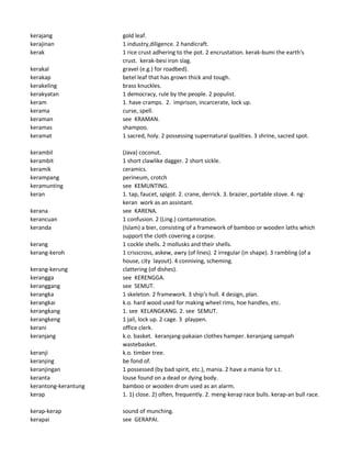 kerajang gold leaf.
kerajinan 1 industry,diligence. 2 handicraft.
kerak 1 rice crust adhering to the pot. 2 encrustation. kerak-bumi the earth's
crust. kerak-besi iron slag.
kerakal gravel (e.g.) for roadbed).
kerakap betel leaf that has grown thick and tough.
kerakeling brass knuckles.
kerakyatan 1 democracy, rule by the people. 2 populist.
keram 1. have cramps. 2. imprison, incarcerate, lock up.
kerama curse, spell.
keraman see KRAMAN.
keramas shampoo.
keramat 1 sacred, holy. 2 possessing supernatural qualities. 3 shrine, sacred spot.
kerambil (Java) coconut.
kerambit 1 short clawlike dagger. 2 short sickle.
keramik ceramics.
kerampang perineum, crotch
keramunting see KEMUNTING.
keran 1. tap, faucet, spigot. 2. crane, derrick. 3. brazier, portable stove. 4. ng-
keran work as an assistant.
kerana see KARENA.
kerancuan 1 confusion. 2 (Ling.) contamination.
keranda (Islam) a bier, consisting of a framework of bamboo or wooden laths which
support the cloth covering a corpse.
kerang 1 cockle shells. 2 mollusks and their shells.
kerang-keroh 1 crisscross, askew, awry (of lines). 2 irregular (in shape). 3 rambling (of a
house, city layout). 4 conniving, scheming.
kerang-kerung clattering (of dishes).
kerangga see KERENGGA.
keranggang see SEMUT.
kerangka 1 skeleton. 2 framework. 3 ship's hull. 4 design, plan.
kerangkai k.o. hard wood used for making wheel rims, hoe handles, etc.
kerangkang 1. see KELANGKANG. 2. see SEMUT.
kerangkeng 1 jail, lock up. 2 cage. 3 playpen.
kerani office clerk.
keranjang k.o. basket. keranjang-pakaian clothes hamper. keranjang sampah
wastebasket.
keranji k.o. timber tree.
keranjing be fond of.
keranjingan 1 possessed (by bad spirit, etc.), mania. 2 have a mania for s.t.
keranta louse found on a dead or dying body.
kerantong-kerantung bamboo or wooden drum used as an alarm.
kerap 1. 1) close. 2) often, frequently. 2. meng-kerap race bulls. kerap-an bull race.
kerap-kerap sound of munching.
kerapai see GERAPAI.
 