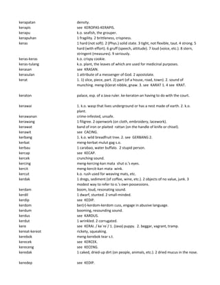 kerapatan density.
kerapis see KEROPAS-KERAPIS.
kerapu k.o. seafish, the grouper.
kerapuhan 1 fragility. 2 brittleness, crispness.
keras 1 hard (not soft). 2 (Phys.) solid state. 3 tight, not flexible, taut. 4 strong. 5
hard (with effort). 6 gruff (speech, attitude). 7 loud (voice, etc.). 8 stern,
stringent (measures). 9 seriously.
keras-keras k.o. crispy cookie.
keras-tulang k.o. plant, the leaves of which are used for medicinal purposes.
kerasan see KRASAN.
kerasulan 1 attribute of a messenger of God. 2 apostolate.
kerat 1. 1) slice, piece, part. 2) part (of a house, road, town). 2. sound of
munching. meng-(k)erat nibble, gnaw. 3. see KARAT 1. 4 see KRAT.
keraton palace, esp. of a Java ruler. ke-keraton-an having to do with the court.
kerawai 1. k.o. wasp that lives underground or has a nest made of earth. 2. k.o.
plant.
kerawanan crime-infested, unsafe.
kerawang 1 filigree. 2 openwork (on cloth, embroidery, lacework).
kerawat band of iron or plaited rattan (on the handle of knife or chisel).
kerawit see CACING.
kerbang 1. k.o. wild breadfruit tree. 2. see GERBANG 2.
kerbat meng-kerbat mulut gag s.o.
kerbau 1 carabao, water buffalo. 2 stupid person.
kercap see KECAP.
kercek crunching sound.
kercing meng-kercing-kan mata shut o.'s eyes.
kercit meng-kercit-kan mata wink.
kercut k.o. rush used for weaving mats, etc.
kerdak 1 dregs, sediment (of coffee, wine, etc.). 2 objects of no value, junk. 3
modest way to refer to o.'s own possessions.
kerdam boom, loud, resonating sound.
kerdil 1 dwarf, stunted. 2 small-minded.
kerdip see KEDIP.
kerdom ber(r)-kerdom-kerdom cuss, engage in abusive language.
kerdum booming, resounding sound.
kerdus see KARDUS.
kerdut 1 wrinkled. 2 corrugated.
kere see KERAI. / ke`re`/ 1. (Java) puppy. 2. beggar, vagrant, tramp.
kereat-kereot rickety, squeaking.
kerebok meng-kerebok tear s.t.
kerecek see KERCEK.
kereceng see KECENG.
keredak 1 caked, dried-up dirt (on people, animals, etc.). 2 dried mucus in the nose.
keredep see KEDIP.
 