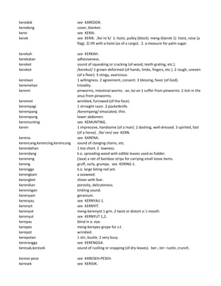 keredok see KAREDOK.
keredong cover, blanket.
kerei see KERAI.
kerek see KERIK. /ke`re`k/ 1. hoist, pulley (block). meng-(k)erek 1) hoist, raise (a
flag). 2) lift with a hoist (as of a cargo). 2. a measure for palm sugar.
kerekah see KERKAH.
kerekatan adhesiveness.
kereket sound of squeaking or cracking (of wood, teeth grating, etc.).
kerekot /kerekut/ 1 grown deformed (of hands, limbs, fingers, etc.). 2 rough, uneven
(of a floor). 3 stingy, avaricious.
kerelaan 1 willingness. 2 agreement, consent. 3 blessing, favor (of God).
keremehan triviality.
keremi pinworms, intestinal worms. -an, ke-an 1 suffer from pinworms. 2 itch in the
anus from pinworms.
keremot wrinkled, furrowed (of the face).
kerempagi 1 strraight razor. 2 pocketknife.
kerempang /kerempeng/ emaciated, thin.
kerempung lower abdomen.
keremunting see KEMUNTING.
keren 1 impressive, handsome (of a man). 2 dashing, well-dressed. 3 spirited, fast
(of a horse). /ke`ren/ see KERN.
kerena see KARENA.
kerencang,kerencing,kerencung sound of clanging chains, etc.
kerendahan 1 too short. 2 lowness.
kerendang k.o. spreading weed with edible leaves used as fodder.
kereneng (Java) a net of bamboo strips for carrying small loose items.
kereng gruff, surly, grumpy. see KERING 1.
kerengga k.o. large biting red ant.
kerengkam a seaweed.
kerengket shiver with fear.
kerenikan porosity, delicateness.
kereningan tinkling sound.
kerenyam geranium.
kerenyau see KERNYAU 1.
kerenyit see KERNYIT.
kerenyot meng-kerenyot 1 grin. 2 twist or distort o.'s mouth.
kerenyut see KERNYUT 1,2.
kerepas blind in o. eye.
kerepes meng-kerepes grope for s.t.
kerepot wrinkled.
kerepotan 1 stir, bustle. 2 very busy.
kererangga see KERENGGA.
keresak,keresek sound of rustling or snapping (of dry leaves). ber-, ter- rustle, crunch.
kerese-pese see KARESEH-PESEH.
keresek see KERISIK.
 