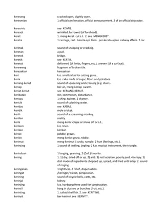 kereseng cracked open, slightly open.
keresmian 1 official confirmation, official announcement. 2 of an official character.
keresmis see KISMIS.
keresot wrinkled, furrowed (of forehead).
keret 1. meng-keret cut s.t. 2. see MENGKERET.
kereta 1 carriage, cart. kereta-api train. per-kereta-apian railway affairs. 2 car.
keretak sound of snapping or cracking.
keretan a pull.
keretek bridge.
keretik see KERTIK.
keretot deformed (of limbs, fingers, etc.), uneven (of a surface).
kereweng fragment of broken tile.
kerezekian kerezekian
keri k.o. small sickle for cutting grass.
keria k.o. cake made of sugar, flour, and potatoes.
keriang-keriut sound of squeezing and creaking (e.g. stairs).
keriap ber-an, meng-keriap swarm.
keriat-keriut see KERIANG-KERIUT.
keributan stir, commotion, disturbance.
kericau 1 chirp, twitter. 2 chatter.
kericik sound of splashing water.
keridas see KADAS.
keridik mole cricket.
kerih sound of a screaming monkey.
keriilan reality.
kerik meng-kerik scrape or shave off or s.t.,
kerikam k.o. linen.
kerikan kerikan
kerikil pebble, gravel.
kerikit meng-kerikit gnaw, nibble.
kerimut meng-kerimut 1 undo, rumple. 2 hurt (feelings, etc.).
kerincing 1 sound of tinkling, jingling. 2 k.o. musical instrument, the triangle.
kerinduan 1 longing, yearning. 2 (Coll.) favorite.
kering 1. 1) dry, dried off or up. 2) arid. 3) not lucrative, poorly paid. 4) crispy. 5)
dish made of ingredients chopped up, spiced, and fried until crisp. 2. sound
of ringing.
keringanan 1 lightness. 2 relief, dispensation.
keringat /keringet/ sweat, perspiration.
kerining sound of bicycle bells, carts, etc.
kerinjal kidney.
kerinjing k.o. hardwood tree used for construction.
kerintil hang in clusters or bunches (fruit, etc.).
kerinting 1. salted shellfish. 2. see KERITING.
kerinyit ber-kerinyit see KERNYIT.
 