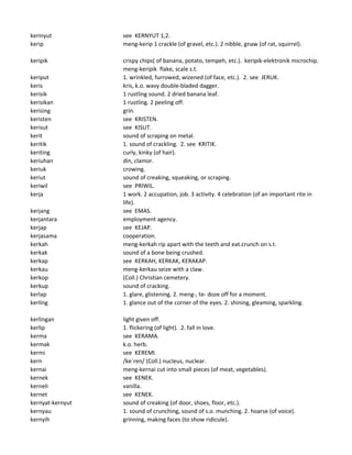 kerinyut see KERNYUT 1,2.
kerip meng-kerip 1 crackle (of gravel, etc.). 2 nibble, gnaw (of rat, squirrel).
keripik crispy chips( of banana, potato, tempeh, etc.). keripik-elektronik microchip.
meng-keripik flake, scale s.t.
keriput 1. wrinkled, furrowed, wizened (of face, etc.). 2. see JERUK.
keris kris, k.o. wavy double-bladed dagger.
kerisik 1 rustling sound. 2 dried banana leaf.
kerisikan 1 rustling. 2 peeling off.
kerising grin.
keristen see KRISTEN.
kerisut see KISUT.
kerit sound of scraping on metal.
keritik 1. sound of crackling. 2. see KRITIK.
keriting curly, kinky (of hair).
keriuhan din, clamor.
keriuk crowing.
keriut sound of creaking, squeaking, or scraping.
keriwil see PRIWIL.
kerja 1 work. 2 accupation, job. 3 activity. 4 celebration (of an important rite in
life).
kerjang see EMAS.
kerjantara employment agency.
kerjap see KEJAP.
kerjasama cooperation.
kerkah meng-kerkah rip apart with the teeth and eat.crunch on s.t.
kerkak sound of a bone being crushed.
kerkap see KERKAH, KERKAK, KERAKAP.
kerkau meng-kerkau seize with a claw.
kerkop (Coll.) Christian cemetery.
kerkup sound of cracking.
kerlap 1. glare, glistening. 2. meng-, te- doze off for a moment.
kerling 1. glance out of the corner of the eyes. 2. shining, gleaming, sparkling.
kerlingan light given off.
kerlip 1. flickering (of light). 2. fall in love.
kerma see KERAMA.
kermak k.o. herb.
kermi see KEREMI.
kern /ke`ren/ (Coll.) nucleus, nuclear.
kernai meng-kernai cut into small pieces (of meat, vegetables).
kernek see KENEK.
kerneli vanilla.
kernet see KENEK.
kernyat-kernyut sound of creaking (of door, shoes, floor, etc.).
kernyau 1. sound of crunching, sound of s.o. munching. 2. hoarse (of voice).
kernyih grinning, making faces (to show ridicule).
 