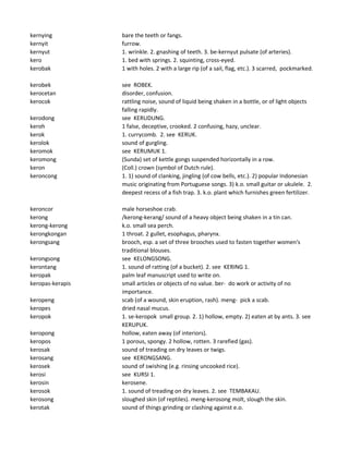 kernying bare the teeth or fangs.
kernyit furrow.
kernyut 1. wrinkle. 2. gnashing of teeth. 3. be-kernyut pulsate (of arteries).
kero 1. bed with springs. 2. squinting, cross-eyed.
kerobak 1 with holes. 2 with a large rip (of a sail, flag, etc.). 3 scarred, pockmarked.
kerobek see ROBEK.
kerocetan disorder, confusion.
kerocok rattling noise, sound of liquid being shaken in a bottle, or of light objects
falling rapidly.
kerodong see KERUDUNG.
keroh 1 false, deceptive, crooked. 2 confusing, hazy, unclear.
kerok 1. currycomb. 2. see KERUK.
kerolok sound of gurgling.
keromok see KERUMUK 1.
keromong (Sunda) set of kettle gongs suspended horizontally in a row.
keron (Coll.) crown (symbol of Dutch rule).
keroncong 1. 1) sound of clanking, jingling (of cow bells, etc.). 2) popular Indonesian
music originating from Portuguese songs. 3) k.o. small guitar or ukulele. 2.
deepest recess of a fish trap. 3. k.o. plant which furnishes green fertilizer.
keroncor male horseshoe crab.
kerong /kerong-kerang/ sound of a heavy object being shaken in a tin can.
kerong-kerong k.o. small sea perch.
kerongkongan 1 throat. 2 gullet, esophagus, pharynx.
kerongsang brooch, esp. a set of three brooches used to fasten together women's
traditional blouses.
kerongsong see KELONGSONG.
kerontang 1. sound of ratting (of a bucket). 2. see KERING 1.
keropak palm leaf manuscript used to write on.
keropas-kerapis small articles or objects of no value. ber- do work or activity of no
importance.
keropeng scab (of a wound, skin eruption, rash). meng- pick a scab.
keropes dried nasal mucus.
keropok 1. se-keropok small group. 2. 1) hollow, empty. 2) eaten at by ants. 3. see
KERUPUK.
keropong hollow, eaten away (of interiors).
keropos 1 porous, spongy. 2 hollow, rotten. 3 rarefied (gas).
kerosak sound of treading on dry leaves or twigs.
kerosang see KERONGSANG.
kerosek sound of swishing (e.g. rinsing uncooked rice).
kerosi see KURSI 1.
kerosin kerosene.
kerosok 1. sound of treading on dry leaves. 2. see TEMBAKAU.
kerosong sloughed skin (of reptiles). meng-kerosong molt, slough the skin.
kerotak sound of things grinding or clashing against e.o.
 