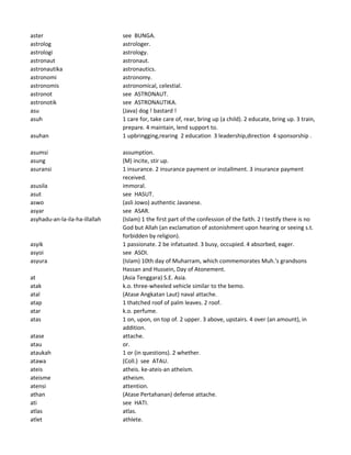 aster see BUNGA.
astrolog astrologer.
astrologi astrology.
astronaut astronaut.
astronautika astronautics.
astronomi astronomy.
astronomis astronomical, celestial.
astronot see ASTRONAUT.
astronotik see ASTRONAUTIKA.
asu (Java) dog ! bastard !
asuh 1 care for, take care of, rear, bring up (a child). 2 educate, bring up. 3 train,
prepare. 4 maintain, lend support to.
asuhan 1 upbringging,rearing 2 education 3 leadership,direction 4 sponsorship .
asumsi assumption.
asung (M) incite, stir up.
asuransi 1 insurance. 2 insurance payment or installment. 3 insurance payment
received.
asusila immoral.
asut see HASUT.
aswo (asli Jowo) authentic Javanese.
asyar see ASAR.
asyhadu-an-la-ila-ha-illallah (Islam) 1 the first part of the confession of the faith. 2 I testify there is no
God but Allah (an exclamation of astonishment upon hearing or seeing s.t.
forbidden by religion).
asyik 1 passionate. 2 be infatuated. 3 busy, occupied. 4 absorbed, eager.
asyoi see ASOI.
asyura (Islam) 10th day of Muharram, which commemorates Muh.'s grandsons
Hassan and Hussein, Day of Atonement.
at (Asia Tenggara) S.E. Asia.
atak k.o. three-wheeled vehicle similar to the bemo.
atal (Atase Angkatan Laut) naval attache.
atap 1 thatched roof of palm leaves. 2 roof.
atar k.o. perfume.
atas 1 on, upon, on top of. 2 upper. 3 above, upstairs. 4 over (an amount), in
addition.
atase attache.
atau or.
ataukah 1 or (in questions). 2 whether.
atawa (Coll.) see ATAU.
ateis atheis. ke-ateis-an atheism.
ateisme atheism.
atensi attention.
athan (Atase Pertahanan) defense attache.
ati see HATI.
atlas atlas.
atlet athlete.
 