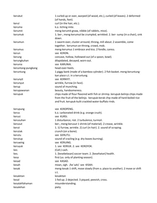 kerukut 1 curled up or over, warped (of wood, etc.), curled (of leaves). 2 deformed
(of hands, feet).
kerul curl (in the hair, etc.).
keruma k.o. itching mite.
kerumit meng-kerumit gnaw, nibble (of rabbits, mice).
kerumuk 1. ber-, meng-kerumut be crumpled, wrinkled. 2. ber- sump (in a chair), sink
down.
kerumun 1 swarm over, cluster arround, throng, mill about. 2 assemble, come
together. kerumun-an throng, crowd, mob.
kerumus meng-kerumus 1 embrace and kiss. 2 fondle, caress.
kerun see KERON.
kerung concave, hollow, hollowed out (of a spoon, bowl).
kerungkuhan dilapidated, decayed, worn-out.
kerunia see KARUNIA.
keruntang-pungkang head-over-heels.
keruntung 1 piggy bank (made of a bamboo cylinder). 2 fish basket. meng-keruntung-
kan place s.t. in a keruntung.
kerunyit see KERNYIT.
kerunyut wrinkle, furrow (in face).
kerup sound of munching.
kerupawanan beauty, handsomeness.
kerupuk chips made of flour flavored with fish or shrimp. kerupuk-belinjo chips made
from the fruit of the belinjo. kerupuk-kerak chip made of hard-boiled rice
and fruit. kerupuk-kulit crackled water-buffalo rinds.
kerupung see KEROPENG.
kerus k.o. carbonated drink (e.g. orange crush).
kerusi see KURSI.
kerusuhan 1 disturbance, riot. 2 turbulence, turmoil.
kerusut ber-, meng-kerusut 1 shrink (of material). 2 crease, wrinkle.
kerut 1. 1) furrow, wrinkle. 2) curl (in hair). 2. sound of scraping.
kerutak crunch (on a bone).
kerutu see GERUTU.
kerutup sound of cracling (e.g. dry leaves burning).
keruwing see KERUING.
keruyuk 1. see KERIUK. 2. see KEROYOK.
kes (Coll.) cash.
kes. 1. [kesebelasan] soccer team. 2. [kesehatan] health.
kesa first (us. only of planting season).
kesad see KASAD.
kesah moan, sigh. /ke`sah/ see KISAH.
kesak meng-kesak 1 shift, move slowly (from o. place to another). 2 move or shift
s.t.
kesakitan kesakitan
kesal 1 fed up. 2 dejected. 3 piqued, peevish, cross.
kesalahfahaman misunderstanding.
kesalehan piety.
 