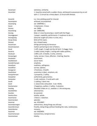 kesamaan sameness, similarity.
kesambet 1. (Java) be seized with a sudden illness, attributed to possession by an evil
spirit. 2. 1) struck by a sharp object. 2) struck with disease.
kesambi k.o. tree yielding wood for chacoal.
kesampaian achieved, accomplished.
kesamping see SAMPING 1.
kesan 1 impression. 2 trace.
kesana see SANA.
kesandung see SANDUNG.
kesang blow o.'s nose by pressing o. nostril with the finger.
kesanggupan 1 power, capability, performance. 2 readiness to do s.t.
kesangsang (Java) be caught (of a kite in a tree, etc.).
kesap-kesip blink (of the eyes).
kesasar lost, strayed away.
kesastraan (things pertaining to) literature.
kesastrawanan matters pertaining to men of letters.
kesat 1 stiff, rough. 2 rough and dry (of skin). 3 shaggy, hairy.
kesatria 1 noble (caste), knight. 2 acting with noble qualities.
kesatuan 1 (Mil.) unit. 2 totality. 3 unity, oneness.
kesayangan 1 pity, sorrow. 2 love, affection. 3 darling, favorite.
kesebalan resentment.
kesebelasan soccer team.
kesederhanaan simplicity.
kesediaan readiness, willingness.
kesedihan sorrow, sadness.
kesegaran 1 freshness. 2 health.
kesehatian unanimity in ideal , emotions, etc.
kesejahteraan 1 prosperity. 2 safety.
kesejatian authenticity, genuineness.
kesejukan 1 cold, coolness. 2 numb with cold.
kesek 1 rubbing. 2 door mat.
kesel 1. (Java) tired, exhausted. 2 see KESAL.
keselamatan 1 happiness, walfare. 2 safety. 3 salvation.
keseleg /keselek/ choke on s.t., swallow s.t. the wrong way.
keselektifan selectiveness.
keseleo be sprained.
keseluruhan totality, whole.
kesemanan 1 failure. 2 abortion.
kesemarakan splendor.
kesemat see KESUMAT.
kesembarangan arbitrariness, doing things any old way.
kesembronoan frivolity, doing things without heeding the rules, recklessness.
kesembuhan recovery.
kesemek see KASEMEK.
kesementaraan transitoriness, temporariness.
kesemestaan totality.
 