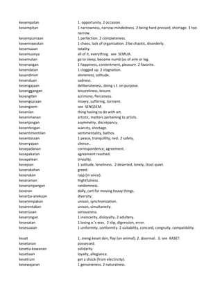kesempatan 1. opportunity. 2 occasion.
kesempitan 1 narrowness, narrow-mindedness. 2 being hard-pressed, shortage. 3 too
narrow.
kesempurnaan 1 perfection. 2 completeness.
kesemrawutan 1 chaos, lack of organization. 2 be chaotic, disorderly.
kesemuaan totality.
kesemuanya all of it, everything. see SEMUA.
kesemutan go to sleep, become numb (as of arm or leg.
kesenangan 1 happiness, contentment, pleasure. 2 favorite.
kesendatan 1 clogged up. 2 stagnation.
kesendirian aloneness, solitude.
kesenduan sadness.
kesengajaan deliberateness, doing s.t. on purpose.
kesenggangan leisureliness, leisure.
kesengitan acrimony, fierceness.
kesengsaraan misery, suffering, torment.
kesengsem see SENGSEM.
kesenian thing having to do with art.
kesenimanan artistic, matters pertaining to artists.
kesenjangan asymmetry, discrepancy.
kesentengan scarcity, shortage.
kesentimentilan sentimentality, bathos.
kesentosaan 1 peace, tranquillity, rest. 2 safety.
kesenyapan silence..
kesepadanan correspondence, agreement.
kesepakatan agreement reached.
kesepelean triviality.
kesepian 1 solitude, loneliness. 2 deserted, lonely, (too) quiet.
keserakahan greed.
keserakan rasp (in voice).
keseraman frightfulness.
keserampangan randomness.
keseran dolly, cart for moving heavy things.
keserba-anekaan diversity.
keserempakan unison, synchronization.
keserentakan unison, simultaneity.
keseriusan seriousness.
keserongan 1 insincerity, disloyalty. 2 adultery.
kesesatan 1 losing o.'s way. 2 slip, digression, error.
kesesuaian 1 uniformity, conformity. 2 suitability, concord, congruity, compatibility.
keset 1. meng-keset skin, flay (an animal). 2. doormat. 3. see KASET.
kesetanan possessed.
kesetia-kawanan solidarity
kesetiaan loyalty, allegiance.
kesetrum get a shock (from electricity).
kesewajaran 1 genuineness. 2 naturalness.
 