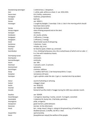 kesewenang-wenangan 1 arbitrariness. 2 despotism.
kesi 1. white, pale, white as a sheet. 2. see KESU-KESI.
kesia-siaan (Lit.) futility, uselessness.
kesiagaan readiness, preparedness.
kesialan bad luck.
kesian see KASIH 1.
kesiangan 1 caught by daylight. 2 overslept. 3 do s.t. late in the morning which should
have been done earlier.
kesiap ter-kesiap be startled.
kesiap-siagaan state of being prepared and on the alert.
kesiapan readiness.
kesibukan stir, bustle, activity.
kesigapan 1 efficiency. 2 energy.
kesigapan 1 efficiency. 2 energy.
kesik /kesik-kesik/ sound of whispering.
kesilaman 1 darkness. 2 past.
kesilapan mistake, slip, error.
kesima ter-kesima upset, shaken up, unnerved.
kesimbukan 1 k.o. climbing herbaceous vine, the crushed leaves of which emit an odor. 2
k.o. tree with malodorous leaves.
kesimpang-siuran confusion.
kesimpulan conclusion.
kesinambungan continuity.
kesini see SINI.
kesinisan 1 sarcasm, scorn. 2 cynicism.
kesinoniman synonymy.
kesintingan craziness, oddness.
kesip 1. seedless 9of fruit). 2. ber-kesip-kesip blink o.'s eyes.
kesipitan narrowness (of eyes).
kesisipan 1 get a splinter under the skin. 2 get s.t. inserted into it by accident.
kesiur sound of whistling or whizzing.
keskul a beggar's bowl.
keslio see KESELEO.
kesmak see KASEMEK.
kesodo festival of sacrifice held in Tengger during the 10th Java calendar month.
kesohor see SOHOR.
kesombongan 1 arrogance, boasting. 2 vanity, conceit. 3 arrogant, conceited.
kesomplok 1 (Jakarta) hit, bump into. 2 be broke, penniless.
kesongaran pride, arrogance.
kesopanan good manners, polite behavior.
kesorean too late (in the afternoon).
kesot ber-, meng- kesot 1 drag o.s. along on the ground (e.g. of small tot, a
disabled person). 2 shuffle, not lift o.'s feet.
kesportifan sportsmanship.
kesra [kesejahteraan rakyat] the welfare of the people.
 