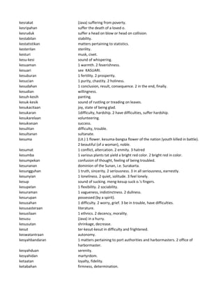 kesrakat (Java) suffering from poverty.
kesripahan suffer the death of a loved o.
kesruduk suffer a head on blow or head on collision.
kestabilan stability.
kestatistikan matters pertaining to statistics.
kesterilan sterility.
kesturi musk, civet.
kesu-kesi sound of whispering.
kesuaman 1 warmth. 2 feverishness.
kesuari see KASUARI.
kesuburan 1 fertility. 2 prosperity.
kesucian 1 purity, chastity. 2 holiness.
kesudahan 1 conclusion, result, consequence. 2 in the end, finally.
kesudian willingness.
kesuh-kesih panting.
kesuk-kesik sound of rustling or treading on leaves.
kesukacitaan joy, state of being glad.
kesukaran 1difficulty, hardship. 2 have difficulties, suffer hardship.
kesukarelaan volunteering.
kesuksesan success.
kesulitan difficulty, trouble.
kesultanan sultanate.
kesuma (Lit.) 1 flower. kesuma-bangsa flower of the nation (youth killed in battle).
2 beautiful (of a woman), noble.
kesumat 1 conflict, altercation. 2 enmity. 3 hatred
kesumba 1 various plants tat yield a bright red color. 2 bright red in color.
kesumpekan confusion of thought, feeling of being troubled.
kesunanan dominion of the Sunan, i.e. Surakarta.
kesungguhan 1 truth, sincerity. 2 seriousness. 3 in all seriousness, earnestly.
kesunyian 1 loneliness. 2 quiet, solitude. 3 feel lonely.
kesup sound of sucking. meng-kesup suck o.'s fingers.
kesupelan 1 flexibility. 2 sociability.
kesuraman 1 vagueness, indistinctness. 2 dullness.
kesurupan possessed (by a spirit).
kesusahan 1 difficulty. 2 worry, grief. 3 be in trouble, have difficulties.
kesusasteraan literature.
kesusilaan 1 ethnics. 2 decency, morality.
kesusu (Java) in a hurry.
kesusutan shrinkage, decrease.
kesut ter-kesut-kesut in difficulty and frightened.
keswatantraan autonomy.
kesyahbandaran 1 matters pertaining to port authorities and harbormasters. 2 office of
harbormaster.
kesyahduan serenity.
kesyahidan martyrdom.
ketaatan loyalty, fidelity.
ketabahan firmness, determination.
 