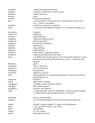 ketabiban matters pertaining to such healing.
ketagihan 1 addiction. 2 addicted to. 3 (Coll.) crave for.
ketahanan tenacity, endurance.
ketahiran purity.
ketahuan be faound out, detected.
ketai 1. ber-ketai-ketai 1) crumble, fall apart. 2) decompose (of a body, wood,
etc.). 2. loser (in a card game).
ketajaman 1 too sharp. 2 sharpness. 3 acuteness.
ketak 1. sound of a clack (tapping on a table, etc.). 2. skin fold (of a double chin).
ketakaburan arrogance.
ketakacuhan ketakacuhan
ketakaran standard of living.
ketakhtaan things concerning the throne.
ketakhyulan belief in supertitions.
ketakjuban astonishment, amazement.
ketakong pitcher plant.
ketakrifan (Ling.) definition.
ketaksaan being equivocal.
ketakutan 1 fear, anxiety. 2 frightened, anxious.
ketakziman matters pertaining to honor and respect.
ketam 1. 1) tightly closed. 2) with teeth set. 3) (in some regions only) crab. 2. meng-
ketam harvest rice with a knife held within o.'s palm. 3. a carpenter's tool,
the plane.
ketamakan greed.
ketambahan have s.t. added to it.
ketambak k.o. fish, the pomfret.
ketampanan handsomeness.
ketampilan appearance, presence.
ketan sticky or glutinous rice. ketan-hitam black sticky rice. ketan-urap sticky rice
with grated coconut.
ketandusan barrenness.
ketang tight (of a fit or binding).
ketangguhan 1 strength, tenacity. 2 integrity, honesty.
ketangkap (Coll.) seized, arrested.
ketangkasan adroitness, skill, dexterity.
ketap 1. meng-ketap-bibir 1) press o.'s lips together. 2) bite o.'s lips (out of anger).
2. small knife held in the palm of the hand. 3. see KETAM 3.
ketap-ketip blink o.'s eyes repeatedly.
ketapang k.o. almond tree growing near the seashore whice bears edible nuts.
ketapel /ketapil/ 1 catapult, slingshot. 2 a sling to catch landing planes.
ketar 1. tart, sour 9to the taste). 2. see GETAR.
ketara see KENTARA.
ketarap k.o. fish, a wrasse.
ketarik (Coll.) drawn, attracted.
 